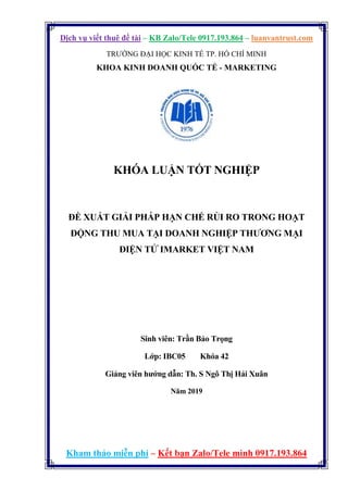 Dịch vụ viết thuê đề tài – KB Zalo/Tele 0917.193.864 – luanvantrust.com
Kham thảo miễn phí – Kết bạn Zalo/Tele mình 0917.193.864
TRƯỜNG ĐẠI HỌC KINH TẾ TP. HỒ CHÍ MINH
KHOA KINH DOANH QUỐC TẾ - MARKETING
KHÓA LUẬN TỐT NGHIỆP
ĐỀ XUẤT GIẢI PHÁP HẠN CHẾ RỦI RO TRONG HOẠT
ĐỘNG THU MUA TẠI DOANH NGHIỆP THƯƠNG MẠI
ĐIỆN TỬ IMARKET VIỆT NAM
Sinh viên: Trần Bảo Trọng
Lớp: IBC05 Khóa 42
Giảng viên hướng dẫn: Th. S Ngô Thị Hải Xuân
Năm 2019
 