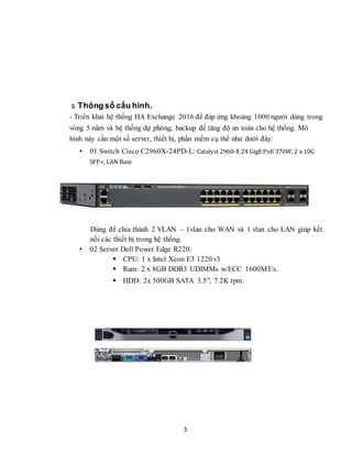 5
3. Thông số cấu hình.
- Triển khai hệ thống HA Exchange 2016 để đáp ứng khoảng 1000 người dùng trong
vòng 5 năm và hệ thống dự phòng, backup để tăng độ an toàn cho hệ thống. Mô
hình này cần một số server, thiết bị, phần mềm cụ thể như dưới đây:
• 01 Switch Cisco C2960X-24PD-L: Catalyst 2960-X 24 GigE PoE 370W, 2 x 10G
SFP+, LAN Base
Dùng để chia thành 2 VLAN – 1vlan cho WAN và 1 vlan cho LAN giúp kết
nối các thiết bị trong hệ thống.
• 02 Server Dell Power Edge R220:
 CPU: 1 x Intel Xeon E3 1220 v3
 Ram: 2 x 8GB DDR3 UDIMMs w/ECC 1600MT/s.
 HDD: 2x 500GB SATA 3.5”, 7.2K rpm.
 