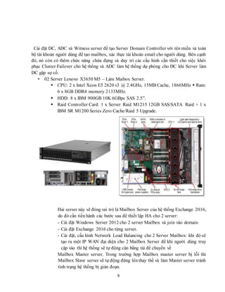 6
Cài đặt DC, ADC và Witness server để tạo Server Domain Controller với tên miền và toàn
bộ tài khoản người dùng để tạo mailbox, xác thực tài khoản email cho người dùng. Bên cạnh
đó, nó còn có thêm chức năng chứa đựng và duy trì các cấu hình cần thiết cho việc khôi
phục Cluster Failover cho hệ thống và ADC làm hệ thống dự phòng cho DC khi Server làm
DC gặp sự cố.
• 02 Server Lenovo X3650 M5 – Làm Maibox Server.
 CPU: 2 x Intel Xeon E5 2620 v3 @ 2.4GHz, 15MB Cache, 1866MHz  Ram:
6 x 8GB DDR4 memory 2133MHz.
 HDD: 8 x IBM 900GB 10K 6GBps SAS 2.5”.
 Raid Controller Card: 1 x Server Raid M1215 12GB SAS/SATA Raid + 1 x
IBM SR M1200 Series Zero Cache/Raid 5 Upgrade.
Hai server này sẽ đóng vai trò là Mailbox Server của hệ thống Exchange 2016,
do đó cần tiến hành các bước sau để thiết lập HA cho 2 server:
- Cài đặt Windows Server 2012 cho 2 server Mailbox và join vào domain
- Cài đặt Exchange 2016 cho từng server.
- Cài đặt, cấu hình Network Load Balancing cho 2 Server Mailbox: khi đó sẽ
tạo ra một IP WAN đại diện cho 2 Mailbox Server để khi người dùng truy
cập vào thì hệ thống sẽ tự động cân bằng tải để chuyển về
Mailbox Master server. Trong trường hợp Mailbox master server bị lỗi thì
Mailbox Slave server sẽ tự động đứng lên thay thế và làm Master server tránh
tình trạng hệ thống bị gián đoạn.
 