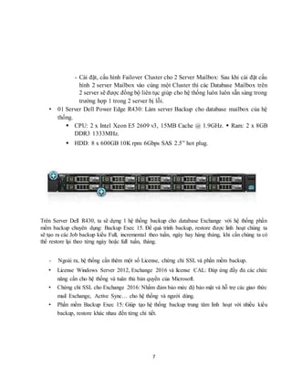 7
- Cài đặt, cấu hình Failover Cluster cho 2 Server Mailbox: Sau khi cài đặt cấu
hình 2 server Mailbox vào cùng một Cluster thì các Database Mailbox trên
2 server sẽ được đồng bộ liên tục giúp cho hệ thống luôn luôn sẵn sàng trong
trường hợp 1 trong 2 server bị lỗi.
• 01 Server Dell Power Edge R430: Làm server Backup cho database mailbox của hệ
thống.
 CPU: 2 x Intel Xeon E5 2609 v3, 15MB Cache @ 1.9GHz.  Ram: 2 x 8GB
DDR3 1333MHz.
 HDD: 8 x 600GB 10K rpm 6Gbps SAS 2.5” hot plug.
Trên Server Dell R430, ta sẽ dựng 1 hệ thống backup cho database Exchange với hệ thống phần
mềm backup chuyên dụng: Backup Exec 15. Để quá trình backup, restore được linh hoạt chúng ta
sẽ tạo ra các Job backup kiểu Full, incremental theo tuần, ngày hay hàng tháng, khi cần chúng ta có
thể restore lại theo từng ngày hoặc full tuần, tháng.
- Ngoài ra, hệ thống cần thêm một số License, chứng chỉ SSL và phần mềm backup.
• License Windows Server 2012, Exchange 2016 và license CAL: Đáp ứng đầy đủ các chức
năng cần cho hệ thống và tuân thủ bản quyền của Microsoft.
• Chứng chỉ SSL cho Exchange 2016: Nhằm đảm bảo mức độ bảo mật và hỗ trợ các giao thức
mail Exchange, Active Sync… cho hệ thống và người dùng.
• Phần mềm Backup Exec 15: Giúp tạo hệ thống backup trung tâm linh hoạt với nhiều kiểu
backup, restore khác nhau đến từng chi tiết.
 