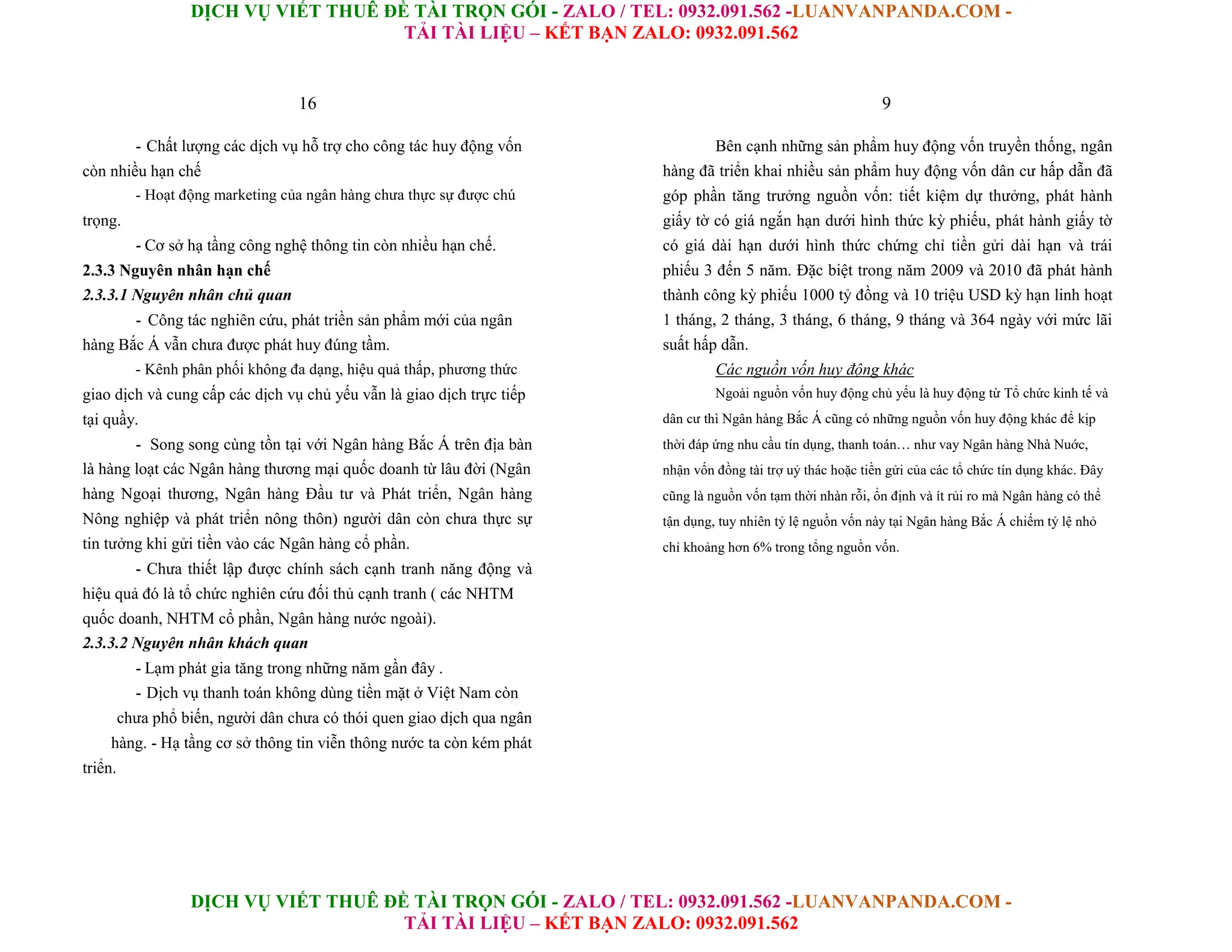 DỊCH VỤ VIẾT THUÊ ĐỀ TÀI TRỌN GÓI - ZALO / TEL: 0932.091.562 -LUANVANPANDA.COM -
TẢI TÀI LIỆU – KẾT BẠN ZALO: 0932.091.562
DỊCH VỤ VIẾT THUÊ ĐỀ TÀI TRỌN GÓI - ZALO / TEL: 0932.091.562 -LUANVANPANDA.COM -
TẢI TÀI LIỆU – KẾT BẠN ZALO: 0932.091.562
16
- Chất lượng các dịch vụ hỗ trợ cho công tác huy động vốn
còn nhiều hạn chế
- Hoạt động marketing của ngân hàng chưa thực sự được chú
trọng.
- Cơ sở hạ tầng công nghệ thông tin còn nhiều hạn chế.
2.3.3 Nguyên nhân hạn chế
2.3.3.1 Nguyên nhân chủ quan
- Công tác nghiên cứu, phát triền sản phẩm mới của ngân
hàng Bắc Á vẫn chưa được phát huy đúng tầm.
- Kênh phân phối không đa dạng, hiệu quả thấp, phương thức
giao dịch và cung cấp các dịch vụ chủ yếu vẫn là giao dịch trực tiếp
tại quầy.
- Song song cùng tồn tại với Ngân hàng Bắc Á trên địa bàn
là hàng loạt các Ngân hàng thương mại quốc doanh từ lâu đời (Ngân
hàng Ngoại thương, Ngân hàng Đầu tư và Phát triển, Ngân hàng
Nông nghiệp và phát triển nông thôn) người dân còn chưa thực sự
tin tưởng khi gửi tiền vào các Ngân hàng cổ phần.
- Chưa thiết lập được chính sách cạnh tranh năng động và
hiệu quả đó là tổ chức nghiên cứu đối thủ cạnh tranh ( các NHTM
quốc doanh, NHTM cổ phần, Ngân hàng nước ngoài).
2.3.3.2 Nguyên nhân khách quan
- Lạm phát gia tăng trong những năm gần đây .
- Dịch vụ thanh toán không dùng tiền mặt ở Việt Nam còn
chưa phổ biến, người dân chưa có thói quen giao dịch qua ngân
hàng. - Hạ tầng cơ sở thông tin viễn thông nước ta còn kém phát
triển.
9
Bên cạnh những sản phẩm huy động vốn truyền thống, ngân
hàng đã triển khai nhiều sản phẩm huy động vốn dân cư hấp dẫn đã
góp phần tăng trưởng nguồn vốn: tiết kiệm dự thưởng, phát hành
giấy tờ có giá ngắn hạn dưới hình thức kỳ phiếu, phát hành giấy tờ
có giá dài hạn dưới hình thức chứng chỉ tiền gửi dài hạn và trái
phiếu 3 đến 5 năm. Đặc biệt trong năm 2009 và 2010 đã phát hành
thành công kỳ phiếu 1000 tỷ đồng và 10 triệu USD kỳ hạn linh hoạt
1 tháng, 2 tháng, 3 tháng, 6 tháng, 9 tháng và 364 ngày với mức lãi
suất hấp dẫn.
Các nguồn vốn huy động khác
Ngoài nguồn vốn huy động chủ yếu là huy động từ Tổ chức kinh tế và
dân cư thì Ngân hàng Bắc Á cũng có những nguồn vốn huy động khác để kịp
thời đáp ứng nhu cầu tín dụng, thanh toán… như vay Ngân hàng Nhà Nuớc,
nhận vốn đồng tài trợ uỷ thác hoặc tiền gửi của các tổ chức tín dụng khác. Đây
cũng là nguồn vốn tạm thời nhàn rỗi, ổn định và ít rủi ro mà Ngân hàng có thể
tận dụng, tuy nhiên tỷ lệ nguồn vốn này tại Ngân hàng Bắc Á chiếm tỷ lệ nhỏ
chỉ khoảng hơn 6% trong tổng nguồn vốn.
 