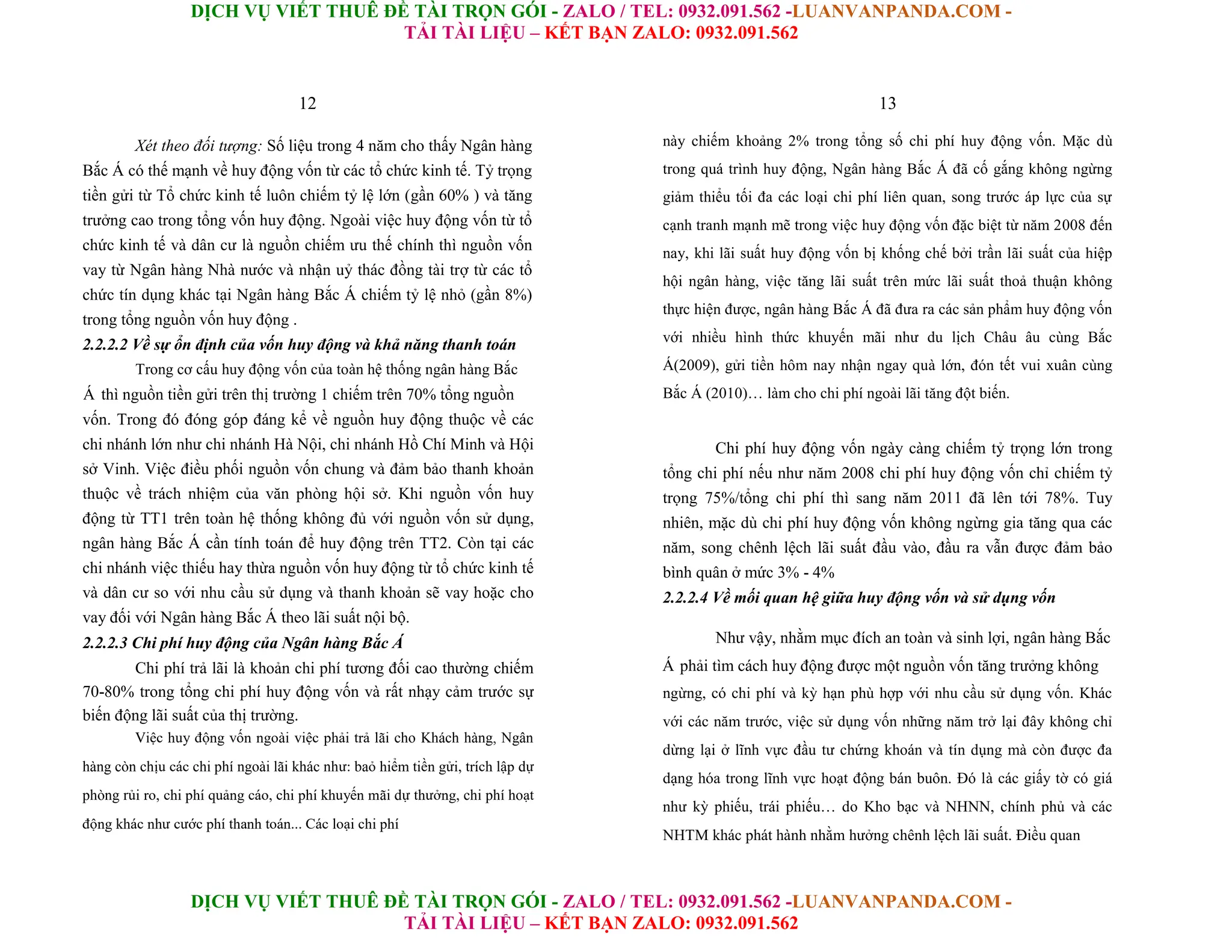 DỊCH VỤ VIẾT THUÊ ĐỀ TÀI TRỌN GÓI - ZALO / TEL: 0932.091.562 -LUANVANPANDA.COM -
TẢI TÀI LIỆU – KẾT BẠN ZALO: 0932.091.562
DỊCH VỤ VIẾT THUÊ ĐỀ TÀI TRỌN GÓI - ZALO / TEL: 0932.091.562 -LUANVANPANDA.COM -
TẢI TÀI LIỆU – KẾT BẠN ZALO: 0932.091.562
12
Xét theo đối tượng: Số liệu trong 4 năm cho thấy Ngân hàng
Bắc Á có thế mạnh về huy động vốn từ các tổ chức kinh tế. Tỷ trọng
tiền gửi từ Tổ chức kinh tế luôn chiếm tỷ lệ lớn (gần 60% ) và tăng
trưởng cao trong tổng vốn huy động. Ngoài việc huy động vốn từ tổ
chức kinh tế và dân cư là nguồn chiếm ưu thế chính thì nguồn vốn
vay từ Ngân hàng Nhà nước và nhận uỷ thác đồng tài trợ từ các tổ
chức tín dụng khác tại Ngân hàng Bắc Á chiếm tỷ lệ nhỏ (gần 8%)
trong tổng nguồn vốn huy động .
2.2.2.2 Về sự ổn định của vốn huy động và khả năng thanh toán
Trong cơ cấu huy động vốn của toàn hệ thống ngân hàng Bắc
Á thì nguồn tiền gửi trên thị trường 1 chiếm trên 70% tổng nguồn
vốn. Trong đó đóng góp đáng kể về nguồn huy động thuộc về các
chi nhánh lớn như chi nhánh Hà Nội, chi nhánh Hồ Chí Minh và Hội
sở Vinh. Việc điều phối nguồn vốn chung và đảm bảo thanh khoản
thuộc về trách nhiệm của văn phòng hội sở. Khi nguồn vốn huy
động từ TT1 trên toàn hệ thống không đủ với nguồn vốn sử dụng,
ngân hàng Bắc Á cần tính toán để huy động trên TT2. Còn tại các
chi nhánh việc thiếu hay thừa nguồn vốn huy động từ tổ chức kinh tế
và dân cư so với nhu cầu sử dụng và thanh khoản sẽ vay hoặc cho
vay đối với Ngân hàng Bắc Á theo lãi suất nội bộ.
2.2.2.3 Chi phí huy động của Ngân hàng Bắc Á
Chi phí trả lãi là khoản chi phí tương đối cao thường chiếm
70-80% trong tổng chi phí huy động vốn và rất nhạy cảm trước sự
biến động lãi suất của thị trường.
Việc huy động vốn ngoài việc phải trả lãi cho Khách hàng, Ngân
hàng còn chịu các chi phí ngoài lãi khác như: baỏ hiểm tiền gửi, trích lập dự
phòng rủi ro, chi phí quảng cáo, chi phí khuyến mãi dự thưởng, chi phí hoạt
động khác như cước phí thanh toán... Các loại chi phí
13
này chiếm khoảng 2% trong tổng số chi phí huy động vốn. Mặc dù
trong quá trình huy động, Ngân hàng Bắc Á đã cố gắng không ngừng
giảm thiểu tối đa các loại chi phí liên quan, song trước áp lực của sự
cạnh tranh mạnh mẽ trong việc huy động vốn đặc biệt từ năm 2008 đến
nay, khi lãi suất huy động vốn bị khống chế bởi trần lãi suất của hiệp
hội ngân hàng, việc tăng lãi suất trên mức lãi suất thoả thuận không
thực hiện được, ngân hàng Bắc Á đã đưa ra các sản phẩm huy động vốn
với nhiều hình thức khuyến mãi như du lịch Châu âu cùng Bắc
Á(2009), gửi tiền hôm nay nhận ngay quà lớn, đón tết vui xuân cùng
Bắc Á (2010)… làm cho chi phí ngoài lãi tăng đột biến.
Chi phí huy động vốn ngày càng chiếm tỷ trọng lớn trong
tổng chi phí nếu như năm 2008 chi phí huy động vốn chỉ chiếm tỷ
trọng 75%/tổng chi phí thì sang năm 2011 đã lên tới 78%. Tuy
nhiên, mặc dù chi phí huy động vốn không ngừng gia tăng qua các
năm, song chênh lệch lãi suất đầu vào, đầu ra vẫn được đảm bảo
bình quân ở mức 3% - 4%
2.2.2.4 Về mối quan hệ giữa huy động vốn và sử dụng vốn
Như vậy, nhằm mục đích an toàn và sinh lợi, ngân hàng Bắc
Á phải tìm cách huy động được một nguồn vốn tăng trưởng không
ngừng, có chi phí và kỳ hạn phù hợp với nhu cầu sử dụng vốn. Khác
với các năm trước, việc sử dụng vốn những năm trở lại đây không chỉ
dừng lại ở lĩnh vực đầu tư chứng khoán và tín dụng mà còn được đa
dạng hóa trong lĩnh vực hoạt động bán buôn. Đó là các giấy tờ có giá
như kỳ phiếu, trái phiếu… do Kho bạc và NHNN, chính phủ và các
NHTM khác phát hành nhằm hưởng chênh lệch lãi suất. Điều quan
 