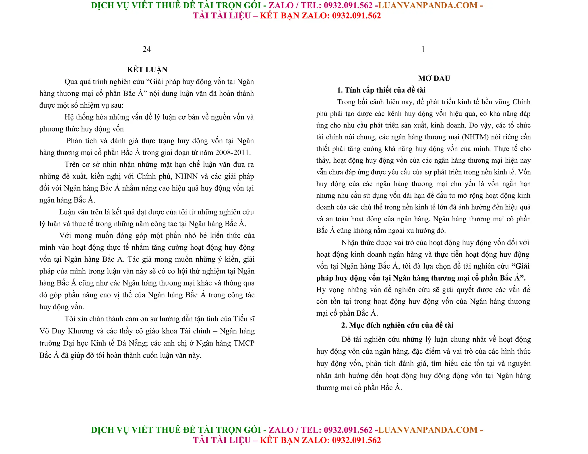 DỊCH VỤ VIẾT THUÊ ĐỀ TÀI TRỌN GÓI - ZALO / TEL: 0932.091.562 -LUANVANPANDA.COM -
TẢI TÀI LIỆU – KẾT BẠN ZALO: 0932.091.562
DỊCH VỤ VIẾT THUÊ ĐỀ TÀI TRỌN GÓI - ZALO / TEL: 0932.091.562 -LUANVANPANDA.COM -
TẢI TÀI LIỆU – KẾT BẠN ZALO: 0932.091.562
24
KẾT LUẬN
Qua quá trình nghiên cứu “Giải pháp huy động vốn tại Ngân
hàng thương mại cổ phần Bắc Á” nội dung luận văn đã hoàn thành
được một số nhiệm vụ sau:
Hệ thống hóa những vấn đề lý luận cơ bản về nguồn vốn và
phương thức huy động vốn
Phân tích và đánh giá thực trạng huy động vốn tại Ngân
hàng thương mại cổ phần Bắc Á trong giai đoạn từ năm 2008-2011.
Trên cơ sở nhìn nhận những mặt hạn chế luận văn đưa ra
những đề xuất, kiến nghị với Chính phủ, NHNN và các giải pháp
đối với Ngân hàng Bắc Á nhằm nâng cao hiệu quả huy động vốn tại
ngân hàng Bắc Á.
Luận văn trên là kết quả đạt được của tôi từ những nghiên cứu
lý luận và thực tế trong những năm công tác tại Ngân hàng Bắc Á.
Với mong muốn đóng góp một phần nhỏ bé kiến thức của
mình vào hoạt động thực tế nhằm tăng cường hoạt động huy động
vốn tại Ngân hàng Bắc Á. Tác giả mong muốn những ý kiến, giải
pháp của mình trong luận văn này sẽ có cơ hội thử nghiệm tại Ngân
hàng Bắc Á cũng như các Ngân hàng thương mại khác và thông qua
đó góp phần nâng cao vị thế của Ngân hàng Bắc Á trong công tác
huy động vốn.
Tôi xin chân thành cảm ơn sự hướng dẫn tận tình của Tiến sĩ
Võ Duy Khương và các thầy cô giáo khoa Tài chính – Ngân hàng
trường Đại học Kinh tế Đà Nẵng; các anh chị ở Ngân hàng TMCP
Bắc Á đã giúp đỡ tôi hoàn thành cuốn luận văn này.
1
MỞ ĐẦU
1. Tính cấp thiết của đề tài
Trong bối cảnh hiện nay, để phát triển kinh tế bền vững Chính
phủ phải tạo được các kênh huy động vốn hiệu quả, có khả năng đáp
ứng cho nhu cầu phát triển sản xuất, kinh doanh. Do vậy, các tổ chức
tài chính nói chung, các ngân hàng thương mại (NHTM) nói riêng cần
thiết phải tăng cường khả năng huy động vốn của mình. Thực tế cho
thấy, hoạt động huy động vốn của các ngân hàng thương mại hiện nay
vẫn chưa đáp ứng được yêu cầu của sự phát triển trong nền kinh tế. Vốn
huy động của các ngân hàng thương mại chủ yếu là vốn ngắn hạn
nhưng nhu cầu sử dụng vốn dài hạn để đầu tư mở rộng hoạt động kinh
doanh của các chủ thể trong nền kinh tế lớn đã ảnh hưởng đến hiệu quả
và an toàn hoạt động của ngân hàng. Ngân hàng thương mại cổ phần
Bắc Á cũng không nằm ngoài xu hướng đó.
Nhận thức được vai trò của hoạt động huy động vốn đối với
hoạt động kinh doanh ngân hàng và thực tiễn hoạt động huy động
vốn tại Ngân hàng Bắc Á, tôi đã lựa chọn đề tài nghiên cứu “Giải
pháp huy động vốn tại Ngân hàng thương mại cổ phần Bắc Á”.
Hy vọng những vấn đề nghiên cứu sẽ giải quyết được các vấn đề
còn tồn tại trong hoạt động huy động vốn của Ngân hàng thương
mại cổ phần Bắc Á.
2. Mục đích nghiên cứu của đề tài
Đề tài nghiên cứu những lý luận chung nhầt về hoạt động
huy động vốn của ngân hàng, đặc điểm và vai trò của các hình thức
huy động vốn, phân tích đánh giá, tìm hiểu các tồn tại và nguyên
nhân ảnh hưởng đến hoạt động huy động động vốn tại Ngân hàng
thương mại cổ phần Bắc Á.
 
