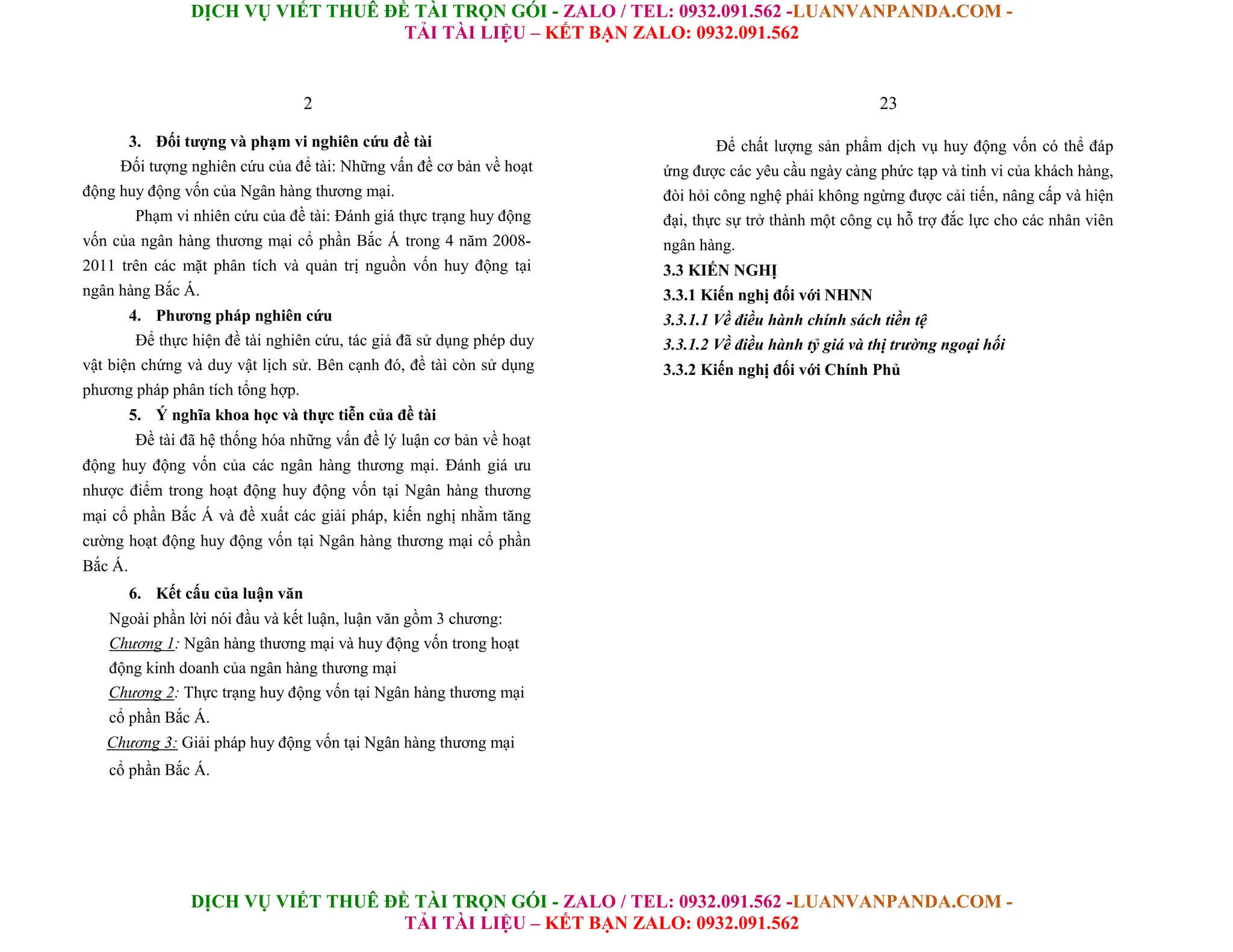 DỊCH VỤ VIẾT THUÊ ĐỀ TÀI TRỌN GÓI - ZALO / TEL: 0932.091.562 -LUANVANPANDA.COM -
TẢI TÀI LIỆU – KẾT BẠN ZALO: 0932.091.562
DỊCH VỤ VIẾT THUÊ ĐỀ TÀI TRỌN GÓI - ZALO / TEL: 0932.091.562 -LUANVANPANDA.COM -
TẢI TÀI LIỆU – KẾT BẠN ZALO: 0932.091.562
2
3. Đối tượng và phạm vi nghiên cứu đề tài
Đối tượng nghiên cứu của để tài: Những vấn đề cơ bản về hoạt
động huy động vốn của Ngân hàng thương mại.
Phạm vi nhiên cứu của đề tài: Đánh giá thực trạng huy động
vốn của ngân hàng thương mại cổ phần Bắc Á trong 4 năm 2008-
2011 trên các mặt phân tích và quản trị nguồn vốn huy động tại
ngân hàng Bắc Á.
4. Phương pháp nghiên cứu
Để thực hiện đề tài nghiên cứu, tác giả đã sử dụng phép duy
vật biện chứng và duy vật lịch sử. Bên cạnh đó, đề tàì còn sử dụng
phương pháp phân tích tổng hợp.
5. Ý nghĩa khoa học và thực tiễn của đề tài
Đề tài đã hệ thống hóa những vấn đề lý luận cơ bản về hoạt
động huy động vốn của các ngân hàng thương mại. Đánh giá ưu
nhược điểm trong hoạt động huy động vốn tại Ngân hàng thương
mại cổ phần Bắc Á và đề xuất các giải pháp, kiến nghị nhằm tăng
cường hoạt động huy động vốn tại Ngân hàng thương mại cổ phần
Bắc Á.
6. Kết cấu của luận văn
Ngoài phần lời nói đầu và kết luận, luận văn gồm 3 chương:
Chương 1: Ngân hàng thương mại và huy động vốn trong hoạt
động kinh doanh của ngân hàng thương mại
Chương 2: Thực trạng huy động vốn tại Ngân hàng thương mại
cổ phần Bắc Á.
Chương 3: Giải pháp huy động vốn tại Ngân hàng thương mại
cổ phần Bắc Á.
23
Để chất lượng sản phẩm dịch vụ huy động vốn có thể đáp
ứng được các yêu cầu ngày càng phức tạp và tinh vi của khách hàng,
đòi hỏi công nghệ phải không ngừng được cải tiến, nâng cấp và hiện
đại, thực sự trở thành một công cụ hỗ trợ đắc lực cho các nhân viên
ngân hàng.
3.3 KIẾN NGHỊ
3.3.1 Kiến nghị đối với NHNN
3.3.1.1 Về điều hành chính sách tiền tệ
3.3.1.2 Về điều hành tỷ giá và thị trường ngoại hối
3.3.2 Kiến nghị đối với Chính Phủ
 