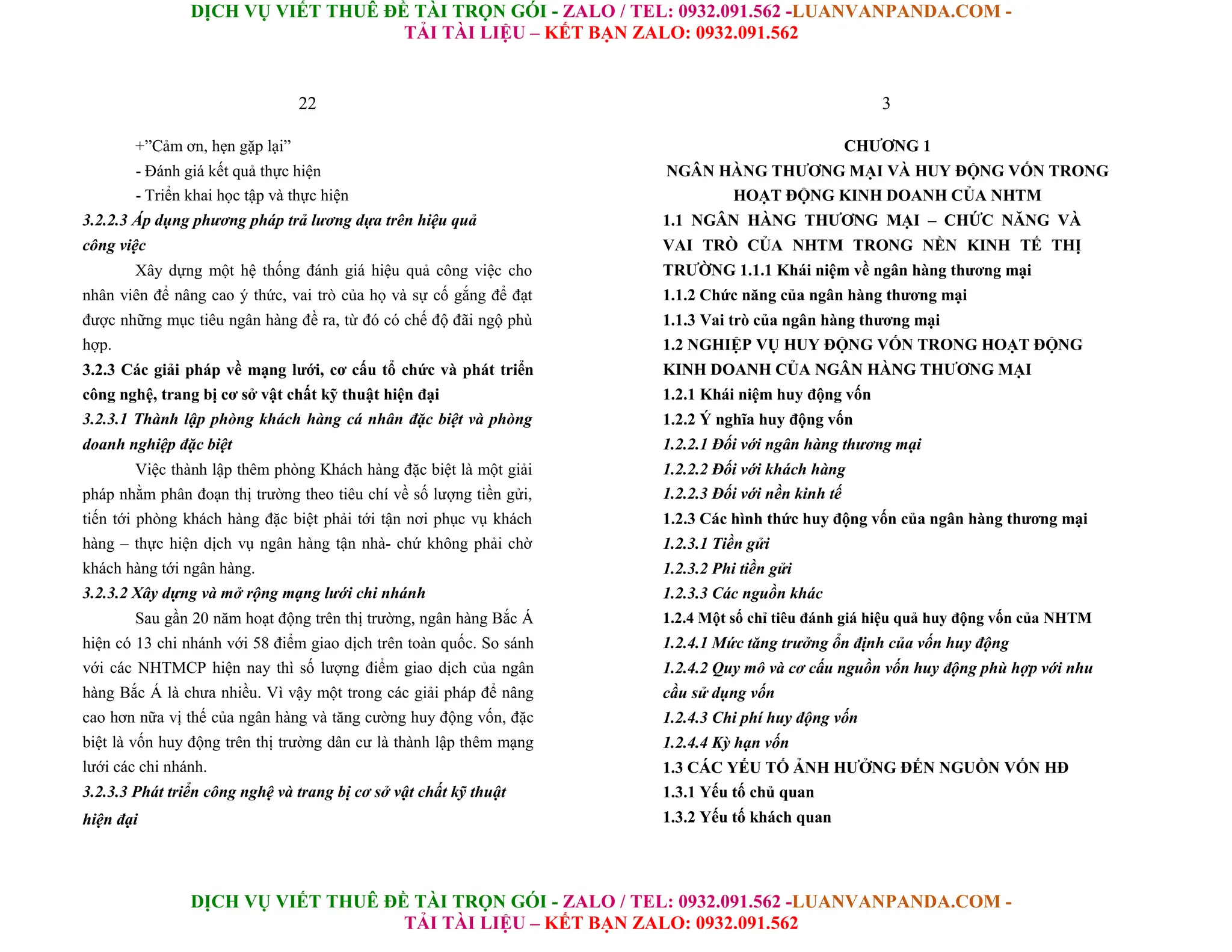 DỊCH VỤ VIẾT THUÊ ĐỀ TÀI TRỌN GÓI - ZALO / TEL: 0932.091.562 -LUANVANPANDA.COM -
TẢI TÀI LIỆU – KẾT BẠN ZALO: 0932.091.562
DỊCH VỤ VIẾT THUÊ ĐỀ TÀI TRỌN GÓI - ZALO / TEL: 0932.091.562 -LUANVANPANDA.COM -
TẢI TÀI LIỆU – KẾT BẠN ZALO: 0932.091.562
22
+”Cảm ơn, hẹn gặp lại”
- Đánh giá kết quả thực hiện
- Triển khai học tập và thực hiện
3.2.2.3 Áp dụng phương pháp trả lương dựa trên hiệu quả
công việc
Xây dựng một hệ thống đánh giá hiệu quả công việc cho
nhân viên để nâng cao ý thức, vai trò của họ và sự cố gắng để đạt
được những mục tiêu ngân hàng đề ra, từ đó có chế độ đãi ngộ phù
hợp.
3.2.3 Các giải pháp về mạng lưới, cơ cấu tổ chức và phát triển
công nghệ, trang bị cơ sở vật chất kỹ thuật hiện đại
3.2.3.1 Thành lập phòng khách hàng cá nhân đặc biệt và phòng
doanh nghiệp đặc biệt
Việc thành lập thêm phòng Khách hàng đặc biệt là một giải
pháp nhằm phân đoạn thị trường theo tiêu chí về số lượng tiền gửi,
tiến tới phòng khách hàng đặc biệt phải tới tận nơi phục vụ khách
hàng – thực hiện dịch vụ ngân hàng tận nhà- chứ không phải chờ
khách hàng tới ngân hàng.
3.2.3.2 Xây dựng và mở rộng mạng lưới chi nhánh
Sau gần 20 năm hoạt động trên thị trường, ngân hàng Bắc Á
hiện có 13 chi nhánh với 58 điểm giao dịch trên toàn quốc. So sánh
với các NHTMCP hiện nay thì số lượng điểm giao dịch của ngân
hàng Bắc Á là chưa nhiều. Vì vậy một trong các giải pháp để nâng
cao hơn nữa vị thế của ngân hàng và tăng cường huy động vốn, đặc
biệt là vốn huy động trên thị trường dân cư là thành lập thêm mạng
lưới các chi nhánh.
3.2.3.3 Phát triển công nghệ và trang bị cơ sở vật chất kỹ thuật
hiện đại
3
CHƯƠNG 1
NGÂN HÀNG THƯƠNG MẠI VÀ HUY ĐỘNG VỐN TRONG
HOẠT ĐỘNG KINH DOANH CỦA NHTM
1.1 NGÂN HÀNG THƯƠNG MẠI – CHỨC NĂNG VÀ
VAI TRÒ CỦA NHTM TRONG NỀN KINH TẾ THỊ
TRƯỜNG 1.1.1 Khái niệm về ngân hàng thương mại
1.1.2 Chức năng của ngân hàng thương mại
1.1.3 Vai trò của ngân hàng thương mại
1.2 NGHIỆP VỤ HUY ĐỘNG VỐN TRONG HOẠT ĐỘNG
KINH DOANH CỦA NGÂN HÀNG THƯƠNG MẠI
1.2.1 Khái niệm huy động vốn
1.2.2 Ý nghĩa huy động vốn
1.2.2.1 Đối với ngân hàng thương mại
1.2.2.2 Đối với khách hàng
1.2.2.3 Đối với nền kinh tế
1.2.3 Các hình thức huy động vốn của ngân hàng thương mại
1.2.3.1 Tiền gửi
1.2.3.2 Phi tiền gửi
1.2.3.3 Các nguồn khác
1.2.4 Một số chỉ tiêu đánh giá hiệu quả huy động vốn của NHTM
1.2.4.1 Mức tăng trưởng ổn định của vốn huy động
1.2.4.2 Quy mô và cơ cấu nguồn vốn huy động phù hợp với nhu
cầu sử dụng vốn
1.2.4.3 Chi phí huy động vốn
1.2.4.4 Kỳ hạn vốn
1.3 CÁC YẾU TỐ ẢNH HƯỞNG ĐẾN NGUỒN VỐN HĐ
1.3.1 Yếu tố chủ quan
1.3.2 Yếu tố khách quan
 