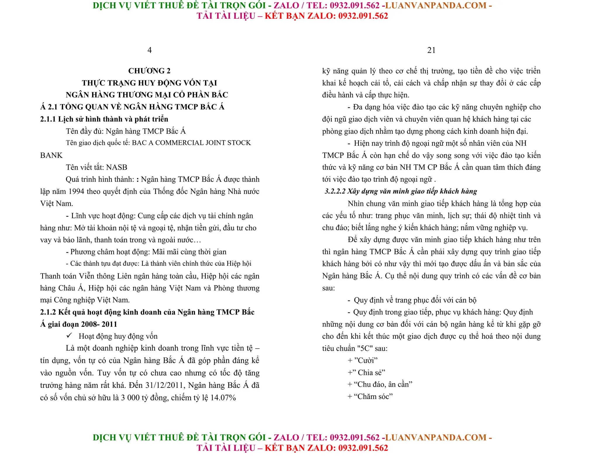 DỊCH VỤ VIẾT THUÊ ĐỀ TÀI TRỌN GÓI - ZALO / TEL: 0932.091.562 -LUANVANPANDA.COM -
TẢI TÀI LIỆU – KẾT BẠN ZALO: 0932.091.562
DỊCH VỤ VIẾT THUÊ ĐỀ TÀI TRỌN GÓI - ZALO / TEL: 0932.091.562 -LUANVANPANDA.COM -
TẢI TÀI LIỆU – KẾT BẠN ZALO: 0932.091.562
4
CHƯƠNG 2
THỰC TRẠNG HUY ĐỘNG VỐN TẠI
NGÂN HÀNG THƯƠNG MẠI CỔ PHẦN BẮC
Á 2.1 TỔNG QUAN VỀ NGÂN HÀNG TMCP BẮC Á
2.1.1 Lịch sử hình thành và phát triển
Tên đầy đủ: Ngân hàng TMCP Bắc Á
Tên giao dịch quốc tế: BAC A COMMERCIAL JOINT STOCK
BANK
Tên viết tắt: NASB
Quá trình hình thành: : Ngân hàng TMCP Bắc Á được thành
lập năm 1994 theo quyết định của Thống đốc Ngân hàng Nhà nước
Việt Nam.
- Lĩnh vực hoạt động: Cung cấp các dịch vụ tài chính ngân
hàng như: Mở tài khoản nội tệ và ngoại tệ, nhận tiền gửi, đầu tư cho
vay và bảo lãnh, thanh toán trong và ngoài nước…
- Phương châm hoạt động: Mãi mãi cùng thời gian
- Các thành tựu đạt được: Là thành viên chính thức của Hiệp hội
Thanh toán Viễn thông Liên ngân hàng toàn cầu, Hiệp hội các ngân
hàng Châu Á, Hiệp hội các ngân hàng Việt Nam và Phòng thương
mại Công nghiệp Việt Nam.
2.1.2 Kết quả hoạt động kinh doanh của Ngân hàng TMCP Bắc
Á giai đoạn 2008- 2011
 Hoạt động huy động vốn
Là một doanh nghiệp kinh doanh trong lĩnh vực tiền tệ –
tín dụng, vốn tự có của Ngân hàng Bắc Á đã góp phần đáng kể
vào nguồn vốn. Tuy vốn tự có chưa cao nhưng có tốc độ tăng
trưởng hàng năm rất khá. Đến 31/12/2011, Ngân hàng Bắc Á đã
có số vốn chủ sở hữu là 3 000 tỷ đồng, chiếm tỷ lệ 14.07%
21
kỹ năng quản lý theo cơ chế thị trường, tạo tiền đề cho việc triển
khai kế hoạch cải tổ, cải cách và chấp nhận sự thay đổi ở các cấp
điều hành và cấp thực hiện.
- Đa dạng hóa việc đào tạo các kỹ năng chuyên nghiệp cho
đội ngũ giao dịch viên và chuyên viên quan hệ khách hàng tại các
phòng giao dịch nhằm tạo dựng phong cách kinh doanh hiện đại.
- Hiện nay trình độ ngoại ngữ một số nhân viên của NH
TMCP Bắc Á còn hạn chế do vậy song song với việc đào tạo kiến
thức và kỹ năng cơ bản NH TM CP Bắc Á cần quan tâm thích đáng
tới việc đào tạo trình độ ngoại ngữ .
3.2.2.2 Xây dựng văn minh giao tiếp khách hàng
Nhìn chung văn minh giao tiếp khách hàng là tổng hợp của
các yếu tố như: trang phục văn minh, lịch sự; thái độ nhiệt tình và
chu đáo; biết lắng nghe ý kiến khách hàng; nắm vững nghiệp vụ.
Để xây dựng được văn minh giao tiếp khách hàng như trên
thì ngân hàng TMCP Bắc Á cần phải xây dựng quy trình giao tiếp
khách hàng bởi có như vậy thì mới tạo được dấu ấn và bản sắc của
Ngân hàng Bắc Á. Cụ thể nội dung quy trình có các vấn đề cơ bản
sau:
- Quy định về trang phục đối với cán bộ
- Quy định trong giao tiếp, phục vụ khách hàng: Quy định
những nội dung cơ bản đối với cán bộ ngân hàng kể từ khi gặp gỡ
cho đến khi kết thúc một giao dịch được cụ thể hoá theo nội dung
tiêu chuẩn "5C" sau:
+ ”Cười”
+” Chia sẻ”
+ “Chu đáo, ân cần”
+ “Chăm sóc”
 