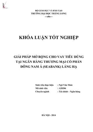 BỘ GIÁO DỤC VÀ ĐÀO TẠO
TRƯỜNG ĐẠI HỌC THĂNG LONG
---o0o---
KHÓA LUẬN TỐT NGHIỆP
GIẢI PHÁP MỞ RỘNG CHO VAY TIÊU DÙNG
TẠI NGÂN HÀNG THƯƠNG MẠI CỔ PHẦN
ĐÔNG NAM Á (SEABANK) LÁNG HẠ
Sinh viên thực hiện : Ngô Văn Thức
Mã sinh viên : A20206
Chuyên ngành : Tài chính – Ngân hàng
HÀ NỘI - 2014
 