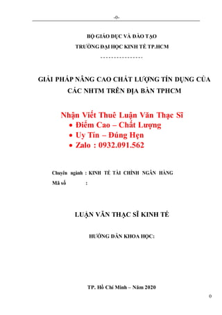 -0-
0
BỘ GIÁO DỤC VÀ ĐÀO TẠO
TRƯỜNG ĐẠI HỌC KINH TẾ TP.HCM
GIẢI PHÁP NÂNG CAO CHẤT LƯỢNG TÍN DỤNG CỦA
CÁC NHTM TRÊN ĐỊA BÀN TPHCM
Nhận Viết Thuê Luận Văn Thạc Sĩ
 Điểm Cao – Chất Lượng
 Uy Tín – Đúng Hẹn
 Zalo : 0932.091.562
Chuyên ngành : KINH TẾ TÀI CHÍNH NGÂN HÀNG
Mã số :
LUẬN VĂN THẠC SĨ KINH TẾ
HƯỚNG DẪN KHOA HỌC:
TP. Hồ Chí Minh – Năm 2020
 