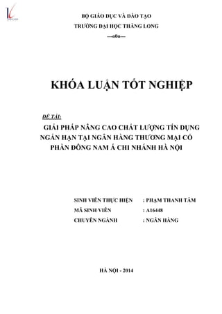 BỘ GIÁO DỤC VÀ ĐÀO TẠO
TRƢỜNG ĐẠI HỌC THĂNG LONG
---o0o---
KHÓA LUẬN TỐT NGHIỆP
ĐỀ TÀI:
GIẢI PHÁP NÂNG CAO CHẤT LƢỢNG TÍN DỤNG
NGẮN HẠN TẠI NGÂN HÀNG THƢƠNG MẠI CỔ
PHẦN ĐÔNG NAM Á CHI NHÁNH HÀ NỘI
SINH VIÊN THỰC HIỆN : PHẠM THANH TÂM
MÃ SINH VIÊN : A16448
CHUYÊN NGÀNH : NGÂN HÀNG
HÀ NỘI - 2014
 