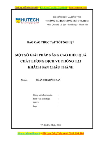 Dịch vụ viết thuê đề tài – KB Zalo/Tele 0917.193.864 – luanvantrust.com
Kham thảo miễn phí – Kết bạn Zalo/Tele mình 0917.193.864
BÁO CÁO THỰC TẬP TỐT NGHIỆP
MỘT SỐ GIẢI PHÁP NÂNG CAO HIỆU QUẢ
CHẤT LƯỢNG DỊCH VỤ PHÒNG TẠI
KHÁCH SẠN CHÂU THÀNH
Ngành: QUẢN TRỊ KHÁCH SẠN
Giảng viên hướng dẫn :
Sinh viên thực hiện :
MSSV :
Lớp :
TP. Hồ Chí Minh, 2019
BỘ GIÁO DỤC VÀ ĐÀO TẠO
TRƯỜNG ĐẠI HỌC CÔNG NGHỆ TP. HCM
Khoa Quản trị Du lịch – Nhà hàng – Khách sạn
 