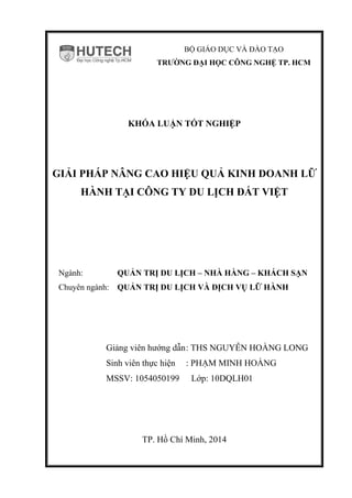 BỘ GIÁO DỤC VÀ ĐÀO TẠO
TRƯỜNG ĐẠI HỌC CÔNG NGHỆ TP. HCM
KHÓA LUẬN TỐT NGHIỆP
GIẢI PHÁP NÂNG CAO HIỆU QUẢ KINH DOANH LỮ
HÀNH TẠI CÔNG TY DU LỊCH ĐẤT VIỆT
Ngành: QUẢN TRỊ DU LỊCH – NHÀ HÀNG – KHÁCH SẠN
Chuyên ngành: QUẢN TRỊ DU LỊCH VÀ DỊCH VỤ LỮ HÀNH
Giảng viên hướng dẫn: THS NGUYỄN HOÀNG LONG
Sinh viên thực hiện : PHẠM MINH HOÀNG
MSSV: 1054050199 Lớp: 10DQLH01
TP. Hồ Chí Minh, 2014
 