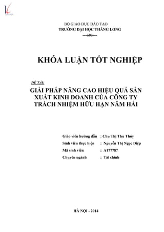 BỘ GIÁO DỤC ĐÀO TẠO
TRƢỜNG ĐẠI HỌC THĂNG LONG
---o0o---
KHÓA LUẬN TỐT NGHIỆP
ĐỀ TÀI:
GIẢI PHÁP NÂNG CAO HIỆU QUẢ SẢN
XUẤT KINH DOANH CỦA CÔNG TY
TRÁCH NHIỆM HỮU HẠN NĂM HẢI
Giáo viên hƣớng dẫn : Chu Thị Thu Thủy
Sinh viên thực hiện : Nguyễn Thị Ngọc Diệp
Mã sinh viên : A177787
Chuyên ngành : Tài chính
HÀ NỘI - 2014
 