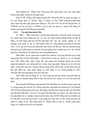 Ông Nghiêm Sỹ Thắng: Phó Tổng giám đốc ngân hàng Liên Việt, chịu trách
nhiệm công nghệ thông tin của ngân hàng.
Ông Võ Đỗ Thắng: Hiện đang là giám đốc Trung tâm đào tạo quản trị mạng và
an ninh mạng quốc tế Athena. Ngày 4 tháng 10 năm 2004, trung tâm chính thức
được thành lập theo giấy phép kinh doanh số 410 202 5253 của Sở Kế Hoạch Đầu Tư
TP.HCM với tên là Công ty TNHH tư vấn và đào tạo quản trị mạng Việt Năng, bổ
nhiệm ông Nguyễn Thế Đông làm giám đốc.
1.2.2. Các giai đoạn phát triển:
Từ 2004 – 2006: trung tâm có nhiều bước phát triển và chuyển mình. Trung tâm
trở thành một trong những địa chỉ tin cậy của nhiều doanh nghiệp nhằm cài đặt hệ
thống an ninh mạng, đào tạo cho đội ngũ nhân viên của các doanh nghiệp về các
chương trình quản lý dự án MS Project 2003, kỹ năng thương mại điện tử, bảo mật
web…và là địa chỉ tin cậy của nhiều học sinh, sinh viên đến học. Đòi hỏi cấp thiết trong
thời gian này là phải nâng cao trình độ đội ngũ giảng viên và nâng cao cơ sở vật chất để
đáp ứng và bắt kịp tốc độ phát triển của công nghệthông tin.
Năm 2006: với sự cạnh tranh và phát triển mạnh từ các trung tâm đào tạo an ninh
mạng khác như VN Pro, Nhất Nghệ… Athena đã mở thêm chi nhánh ở cư xá Nguyễn
Văn Trỗi. Đồng thời tuyển dụng đội ngũ giảng viên là những chuyên gia an ninh
mạng tốt nghiệp từ các trường đại học và học viên công nghệ thông tin uy tín trên toàn
quốc. Trong thời gian này, Athena cũng áp dụng nhiều chính sách ưu đãi nhằm thu hút
đội ngũ nhân lực công nghệ thông tin lành nghề từ các doanh nghiệp, tổ chức,
làm giàu thêm đội ngũ giảng viên của trung tâm.
Năm 2008: chịu tác động từ sự canh tranh gay gắt của nhiều trung tâm đào tạo
khác cùng với khủng hoảng kinh tế toàn cầu đã làm cho Athena rơi vào tình cảnh khó
khăn.
Ông Nguyễn Thế Đông cùng ông Hứa Văn Thế Phúc rút vốn khỏi công ty gây nên
sự hoang mang cho toàn bộ hệ thống trung tâm, cộng thêm chi nhánh tại cư xá Nguyễn
Văn Trỗi hoạt động không hiệu quả phải đóng cửa làm cho trung tâm lâm vào khó khăn
này đến khó khăn khác. Lúc này, với quyết tâm khôi phục lại công ty để thực hiện ước
mơ góp phần vào sự nghiệp tin học hóa đất nước, ông Võ Đỗ Thắng mua lại cổ phần của
hai nhà đầu tư lên làm giám đốc và xây dựng lại trung tâm với tên Trung tâm đào tạo
quản trị mạng và an ninh mạng quốc tế Athena. Đây là một sự chuyển mình quan
trọng, có ý nghĩa to lớn đối với trung tâm.
 