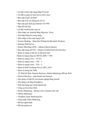 + Cài đặt và bảo mật mạng bằng Firewall
+ Cài đặt và quản trị mail server trên Linux
+ Bảo mật Email với PGP
+ Bảo mật web với chứng chỉ số CA
+ Bảo mật giao dịch qua Internet với VPN
+ Phục hồi dữ liệu
+ Cài đặt Android trên máy ảo
+ Xâm nhập vào Android bằng Malware, Virus
+ Thu thập thông tin trong mạng
+ Xâm nhập và bảo mật mạng LAN
+ System Hacking – Khai thác lỗ hổng hệ điều hành Windows
+ Hacking Web Server
+ Hacker Mũ trắng (AEH – Athena Ethical Hacker)
+ Bảo mật mạng (ACNS – Athena Certified Network Security)
+ Quản trị mạng cơ bản & cài đặt máy tính
+Quản trị mạng nâng cao MCSA 2008 + VPS
+ Quản trị mạng Cisco – CCNA
+ Quản trị mạng Linux – LPI – 1
+ Quản trị mạng Linux – LPI – 2
+ Quản trị Mail Exchange Server 2007, 2010
+ Quản trị tường lửa TMG
- Về Thiết kế Web, Internet Business, Online Marketing, Đồ họa Web
+ Internet Business – kinh doanh trên Internet
+ Xây dựng và thiết kế web doanh nghiệp bằng Joomla
+ Xây dựng web bằng Wordpress
+ Web bán hàng trực tuyến OpenCard
+ Công cụ tối ưu hóa SEO
+ Picture Marketing – Đồ họa web và banner cho web
+ Online Marketing
+ Template Email Marketing Pro
+ Công nghệ Video Marketing
+ Đồ họa nghệ thuật
+ Đồ họa quảng cáo
 