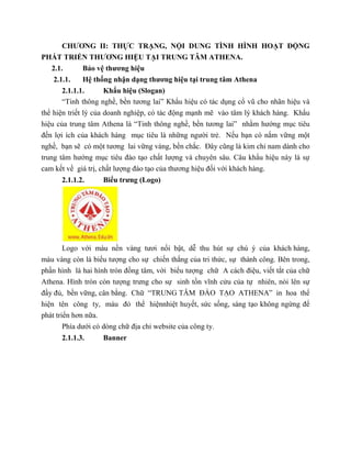 CHƯƠNG II: THỰC TRẠNG, NỘI DUNG TÌNH HÌNH HOẠT ĐỘNG
PHÁT TRIỂN THƯƠNG HIỆU TẠI TRUNG TÂM ATHENA.
2.1. Bảo vệ thương hiệu
2.1.1. Hệ thống nhận dạng thương hiệu tại trung tâm Athena
2.1.1.1. Khẩu hiệu (Slogan)
“Tinh thông nghề, bền tương lai” Khẩu hiệu có tác dụng cổ vũ cho nhãn hiệu và
thể hiện triết lý của doanh nghiệp, có tác động mạnh mẽ vào tâm lý khách hàng. Khẩu
hiệu của trung tâm Athena là “Tinh thông nghề, bền tương lai” nhằm hướng mục tiêu
đến lợi ích của khách hàng mục tiêu là những người trẻ. Nếu bạn có nắm vững một
nghề, bạn sẽ có một tương lai vững vàng, bền chắc. Đây cũng là kim chỉ nam dành cho
trung tâm hướng mục tiêu đào tạo chất lượng và chuyên sâu. Câu khẩu hiệu này là sự
cam kết về giá trị, chất lượng đào tạo của thương hiệu đối với khách hàng.
2.1.1.2. Biểu trưng (Logo)
Logo với màu nền vàng tươi nổi bật, dễ thu hút sự chú ý của khách hàng,
màu vàng còn là biểu tượng cho sự chiến thắng của tri thức, sự thành công. Bên trong,
phần hình là hai hình tròn đồng tâm, với biểu tượng chữ A cách điệu, viết tắt của chữ
Athena. Hình tròn còn tượng trưng cho sự sinh tồn vĩnh cửu của tự nhiên, nói lên sự
đầy đủ, bền vững, cân bằng. Chữ “TRUNG TÂM ĐÀO TẠO ATHENA” in hoa thể
hiện tên công ty, màu đỏ thể hiệnnhiệt huyết, sức sống, sáng tạo không ngừng để
phát triển hơn nữa.
Phía dưới có dòng chữ địa chỉ website của công ty.
2.1.1.3. Banner
 