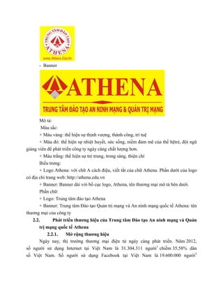 - Banner
Mô tả:
Màu sắc:
+ Màu vàng: thể hiện sự thịnh vượng, thành công, trí tuệ
+ Màu đỏ: thể hiện sự nhiệt huyết, sức sống, niềm đam mê của thế hệtrẻ, đội ngũ
giảng viên để phát triển công ty ngày càng chất lượng hơn.
+ Màu trắng: thể hiện sự trẻ trung, trong sáng, thiện chí
Biểu trưng:
+ Logo Athena: với chữ A cách điệu, viết tắt của chữ Athena. Phần dưới của logo
có địa chỉ trang web: http://athena.edu.vn
+ Banner: Banner dài với bố cục logo, Athena, tên thương mại mô tả bên dưới.
Phần chữ:
+ Logo: Trung tâm đào tạo Athena
+ Banner: Trung tâm Đào tạo Quản trị mạng và An ninh mạng quốc tế Athena: tên
thương mại của công ty
2.2. Phát triển thương hiệu của Trung tâm Đào tạo An ninh mạng và Quản
trị mạng quốc tế Athena
2.2.1. Mở rộng thương hiệu
Ngày nay, thị trường thương mại điện tử ngày càng phát triển. Năm 2012,
số người sử dụng Internet tại Việt Nam là 31.304.311 người1
chiếm 35,58% dân
số Việt Nam. Số người sử dụng Facebook tại Việt Nam là 19.600.000 người2
 