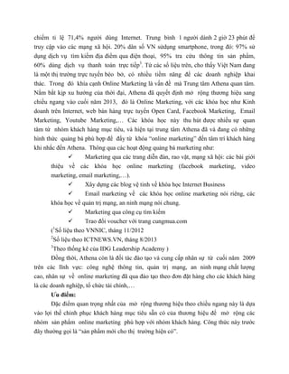 chiếm tỉ lệ 71,4% người dùng Internet. Trung bình 1 người dành 2 giờ 23 phút để
truy cập vào các mạng xã hội. 20% dân số VN sửdụng smartphone, trong đó: 97% sử
dụng dịch vụ tìm kiếm địa điểm qua điện thoại, 95% tra cứu thông tin sản phẩm,
60% dùng dịch vụ thanh toán trực tiếp3
. Từ các số liệu trên, cho thấy Việt Nam đang
là một thị trường trực tuyến béo bở, có nhiều tiềm năng để các doanh nghiệp khai
thác. Trong đó khía cạnh Online Marketing là vấn đề mà Trung tâm Athena quan tâm.
Nắm bắt kịp xu hướng của thời đại, Athena đã quyết định mở rộng thương hiệu sang
chiều ngang vào cuối năm 2013, đó là Online Marketing, với các khóa học như Kinh
doanh trên Internet, web bán hàng trực tuyến Open Card, Facebook Marketing, Email
Marketing, Youtube Marketing,… Các khóa học này thu hút được nhiều sự quan
tâm từ nhóm khách hàng mục tiêu, và hiện tại trung tâm Athena đã và đang có những
hình thức quảng bá phù hợp để đẩy từ khóa “online marketing” đến tâm trí khách hàng
khi nhắc đến Athena. Thông qua các hoạt động quảng bá marketing như:
 Marketing qua các trang diễn đàn, rao vặt, mạng xã hội: các bài giới
thiệu về các khóa học online marketing (facebook marketing, video
marketing, email marketing,…).
 Xây dựng các blog vệ tinh về khóa học Internet Business
 Email marketing về các khóa học online marketing nói riêng, các
khóa học về quản trị mạng, an ninh mạng nói chung.
 Marketing qua công cụ tìm kiếm
 Trao đổi voucher với trang cungmua.com
(1
Số liệu theo VNNIC, tháng 11/2012
2
Số liệu theo ICTNEWS.VN, tháng 8/2013
3
Theo thống kê của IDG Leadership Academy )
Đồng thời, Athena còn là đối tác đào tạo và cung cấp nhân sự từ cuối năm 2009
trên các lĩnh vực: công nghệ thông tin, quản trị mạng, an ninh mạng chất lượng
cao, nhân sự về online marketing đã qua đào tạo theo đơn đặt hàng cho các khách hàng
là các doanh nghiệp, tổ chức tài chính,…
Ưu điểm:
Đặc điểm quan trọng nhất của mở rộng thương hiệu theo chiều ngang này là dựa
vào lợi thế chinh phục khách hàng mục tiêu sẵn có của thương hiệu để mở rộng các
nhóm sản phẩm online marketing phù hợp với nhóm khách hàng. Công thức này trước
đây thường gọi là “sản phẩm mới cho thị trường hiện có”.
 