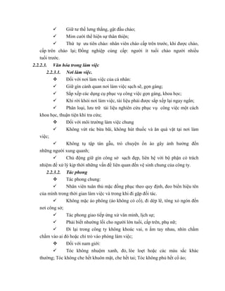  Giữ tư thế lưng thẳng, gật đầu chào;
 Mỉm cười thể hiện sự thân thiện;
 Thứ tự ưu tiên chào: nhân viên chào cấp trên trước, khi được chào,
cấp trên chào lại; Đồng nghiệp cùng cấp: người ít tuổi chào người nhiều
tuổi trước.
2.2.2.3. Văn hóa trong làm việc
2.2.3.1. Nơi làm việc.
 Đối với nơi làm việc của cá nhân:
 Giữ gìn cảnh quan nơi làm việc sạch sẽ, gọn gàng;
 Sắp xếp các dụng cụ phục vụ công việc gọn gàng, khoa học;
 Khi rời khỏi nơi làm việc, tài liệu phải được sắp xếp lại ngay ngắn;
 Phân loại, lưu trữ tài liệu nghiên cứu phục vụ công việc một cách
khoa học, thuận tiện khi tra cứu;
 Đối với môi trường làm việc chung
 Không vứt rác bừa bãi, không hút thuốc và ăn quà vặt tại nơi làm
việc;
 Không tụ tập tán gẫu, trò chuyện ồn ào gây ảnh hưởng đến
những người xung quanh;
 Chủ động giữ gìn công sở sạch đẹp, liên hệ với bộ phận có trách
nhiệm để xử lý kịp thời những vấn đề liên quan đến vệ sinh chung của công ty.
2.2.3.2. Tác phong
 Tác phong chung:
 Nhân viên tuân thủ mặc đồng phục theo quy định, đeo biển hiệu tên
của mình trong thời gian làm việc và trong khi đi gặp đối tác.
 Không mặc áo phông (áo không có cổ), đi dép lê, tông xỏ ngón đến
nơi công sở;
 Tác phong giao tiếp ứng xử văn minh, lịch sự;
 Phải biết nhường lối cho người lớn tuổi, cấp trên, phụ nữ;
 Đi lại trong công ty không khoác vai, n ắm tay nhau, nhìn chằm
chằm vào ai đó hoặc chỉ trỏ vào phòng làm việc;
 Đối với nam giới:
 Tóc không nhuộm xanh, đỏ, lòe loẹt hoặc các màu sắc khác
thường; Tóc không che hết khuôn mặt, che hết tai; Tóc không phủ hết cổ áo;
 