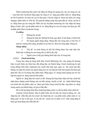 Nhóm marketing bên cạnh việc đăng tải thông tin quảng cáo vào các trang rao vặt
– mua bán trên Facebook hằng ngày thì cũng có sử dụng qua phần mềm tự động đăng
tin lên Facebook với thao tác cực kì đơn giản. Chỉviệc nhập từ khoá tìm kiếm các trang
fanpage, phần mềm sẽ hiển thị kết quảcủa những trang liên quan đến từ khoá, sau đó sẽ
tự động tham gia các trang đó. Phần còn lại, bộ phận marketing chỉ việc nhập nội dung
đăng và hình ảnh, sau đó phần mềm sẽ tự động đăng tin vào các trang vừa tham gia. Đó
là phần mềm Mass Facebook Group.
Ưu điểm:
 Không tốn chi phí
 Quảng bá rộng rãi. Không bó buộc quy định về nội dung và hình ảnh
 Số lượng người dùng đông. Mang đến cho trung tâm cơ hội lớn về
một thị trường tiềm năng, đa phần là các bạn trẻ đam mê công nghệ thông tin
Nhược điểm:
 Vấn đề an ninh thông tin đôi khi không được bảo mật chặt chẽ.
Hình ảnh và thông tin của trung tâm có thể bị lấy cắp.
 Người xem có thể gửi những bình luận xấu về trung tâm
2.2.3.3. Email marketing
Trung tâm cũng áp dụng hình thức Email Marketing cho việc quảng bá thương
hiệu và giới thiệu các khoá học đến đông đảo các khách hàng. Email marketing là một
trong những hình thức maketing trực tuyến khá hiệu quả, ngay cả khi email gửi đến
không vào hộp thư chính của người dùng mà rơi vào hộp thư linh tinh (spam) thì hiệu quả
phản hồi vẫn có tỉ lệ hàng chục phần trăm. Hằng ngày, số lượng email quảng cáo rơi vào
hộp thư người sử dụng internet khá nhiều.
Người sử dụng hộp thư email có thể không hài lòng hoặc thậm chí bực mình khi
nhận được những email không mời mà đến nhưng họvẫn có thể trở thành khách hàng
của mình nếu sản phẩm, dịch vụ được giới thiệu trong email đó đáp ứng được sự đang
mong muốn của khách hàng với giá cả hấp dẫn.
Để có thể áp dụng hình thức marketing bằng email, ta cần ba phần mềm chính là:
Automic Email Hunter: Đây là phần mềm săn tìm địa chỉ email tự động, chỉ cần
nhập địa chỉ diễn đàn cần tìm email vào thanh địa chỉ của phần mềm, phần mềm sẽ tự
động quét và cho ra kết quả là các địa chỉ email của cá nhân và tổ chức từng đăng kí
tham gia hoạt động trên diễn đàn đó.
 