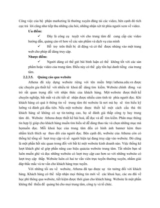 Công việc của bộ phận marketing là thường xuyên đăng tải các video, bên cạnh đó tích
cực trả lời cũng như tiếp thu những câu hỏi, những nhận xét từ phía người xem về video.
Ưu điểm:
 Đây là công cụ tuyệt vời cho trung tâm để cung cấp các video
hướng dẫn, quảng cáo rõ hơn về các sản phẩm và dịch vụ của mình
 Hỗ trợ trên thiết bị di động và có thể được nhúng vào một trang
web cho phép dễ dàng truy cập.
Nhược điểm:
 Người dùng có thể gửi bài bình luận có thể không tốt với các sản
phẩm hoặc video của trung tâm. Điều này có thể gây tổn hại danh tiếng của trung
tâm.
2.2.3.5. Quảng cáo qua website
Athena đã xây dựng website riêng với tên miền http://athena.edu.vn được
các chuyên gia thiết kế với nhiều từ khoá dễ dàng tìm kiếm. Website chính đóng vai
trò rất quan trọng đối với nhận thức của khách hàng. Một website được thiết kế
chuyên nghiệp, bắt mắt và chi tiết sẽ nhận được nhiều cảm tình từ phía người đọc. Khi
khách hàng có quá ít thông tin về trung tâm thì website là nơi mà họ sẽ tìm hiểu kỹ
lưỡng và đánh giá đầu tiên. Nếu một website được thiết kế một cách cẩu thả thì
khách hàng sẽ không có sự tin tưởng cao, họ sẽ đánh giá thấp công ty hay trung
tâm đó. Website Athena được thiết kế hài hoà, dễ đọc và dễ tìm kiếm. Phân mục thông
tin hợp lý giúp cho khách hàng muốn tìm hiểu sẽ dễ dàng thao tác và chọn những mục mà
họmuốn đọc. Mỗi khoá học của trung tâm đều có hình ảnh banner kèm theo
nhằm kích thích sự theo dõi của người đọc. Bên cạnh đó, website của Athena còn có
thống kê tổng số lượt truy cập và số người hiện tại đang truy cập vào website. Đó cũng
là một phần hết sức quan trong đối với bất kì một website kinh doanh nào. Việc thống kê
lượt khách ghé sẽ góp phần nâng cao hiệu quảcủa website trung tâm. Tất nhiên bạn sẽ
luôn muốn ghé và đọc những website có lượt truy cập cao hơn so với những website có
lượt truy cập thấp. Website luôn có hai tư vấn viên trực tuyến thường xuyên, nhằm giải
đáp thắc mắc và tư vấn cho khách hàng trực tuyến.
Với những tối ưu về website, Athena đã tạo được sự tin tưởng đối với khách
hàng. Khách hàng có thể tiếp nhận mọi thông tin mới về các khoá học, các ưu đãi về
học phí thông qua website, tiết kiệm được thời gian cho khách hàng. Website là một phần
không thể thiếu để quảng bá cho mọi trung tâm, công ty và tổ chức.
 