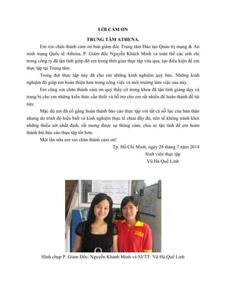 LỜI CẢM ƠN
TRUNG TÂM ATHENA.
Em xin chân thành cảm ơn ban giám đốc Trung tâm Đào tạo Quản trị mạng & An
ninh mạng Quốc tế Athena, P. Giám đốc Nguyễn Khách Minh và toàn thế các anh chị
trong công ty đã tận tình giúp đỡ em trong thời gian thực tập vừa qua, tạo điểu kiện để em
thực tập tại Trung tâm.
Trong đợt thực tập này đã cho em những kinh nghiệm quý báu. Những kinh
nghiệm đó giúp em hoàn thiện hơn trong công việc và môi trường làm việc sau này.
Em cũng xin chân thành cảm ơn quý thầy cô trong khoa đã tận tình giảng dạy và
trang bị cho em những kiến thức cần thiết và hỗ trợ cho em rất nhiều để hoàn thành để tài
này.
Mặc dù em đã cố gắng hoàn thành báo cáo thực tập với tất cả nỗ lực của bản thân
nhưng do trình độ hiểu biết và kinh nghiệm thực tế chưa đầy đủ, nên sẽ không tránh khỏi
những thiếu sót nhất định, rất mong được sự thông cảm, chia sẻ tận tình để em hoàn
thành bài báo cáo thực tập tốt hơn.
Một lần nữa em xin chân thành cảm ơn!
Tp. Hồ Chí Minh, ngày 26 tháng 7 năm 2014
Sinh viên thực tập
Vũ Hà Quế Linh
Hình chụp P. Giám Đốc: Nguyễn Khánh Minh và SVTT: Vũ Hà Quế Linh
 