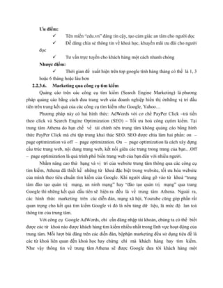 Ưu điểm:
 Tên miền “edu.vn” đáng tin cậy, tạo cảm giác an tâm cho người đọc
 Dễ dàng chia sẻ thông tin về khoá học, khuyến mãi ưu đãi cho người
đọc
 Tư vấn trực tuyến cho khách hàng một cách nhanh chóng
Nhược điểm:
 Thời gian để xuất hiện trên top google tính hàng tháng có thể là 1, 3
hoặc 6 tháng hoặc lâu hơn
2.2.3.6. Marketing qua công cụ tìm kiếm
Quảng cáo trên các công cụ tìm kiếm (Search Engine Marketing) là phương
pháp quảng cáo bằng cách đưa trang web của doanh nghiệp hiển thị ởnhững vị trí đầu
tiên trên trang kết quả của các công cụ tìm kiếm như Google, Yahoo…
Phương pháp này có hai hình thức: AdWords với cơ chế PayPer Click –trả tiền
theo click và Search Engine Optimization (SEO) – Tối ưu hoá công cụtìm kiếm. Tại
trung tâm Athena do hạn chế về tài chính nên trung tâm không quảng cáo bằng hình
thức PayPer Click mà chỉ tập trung khai thác SEO. SEO được chia làm hai phần: on –
page optimization và off – page optimization. On – page optimization là cách xây dựng
cấu trúc trang web, nội dung trang web, kết nối giữa các trang trong trang của bạn…Off
– page optimization là quá trình phổ biến trang web của bạn đến với nhiều người.
Nhằm nâng cao thứ hạng và vị trí của website trung tâm thông qua các công cụ
tìm kiếm, Athena đã thiết kế những từ khoá đặc biệt trong website, tối ưu hóa website
của mình theo tiêu chuẩn tìm kiếm của Google. Khi người dùng gõ vào từ khoá “trung
tâm đào tạo quản trị mạng, an ninh mạng” hay “đào tạo quản trị mạng” qua trang
Google thì những kết quả đầu tiên sẽ hiện ra đều là về trung tâm Athena. Ngoài ra,
các hình thức marketing trên các diễn đàn, mạng xã hội, Youtube cũng góp phần rất
quan trọng cho kết quả tìm kiếm Google vì đó là nền tảng dữ liệu, là mức độ lan toả
thông tin của trung tâm.
Với công cụ Google AdWords, chỉ cần đăng nhập tài khoản, chúng ta có thể biết
được các từ khoá nào được khách hàng tìm kiếm nhiều nhất trong lĩnh vực hoạt động của
trung tâm. Mỗi lượt bài đăng trên các diễn đàn, bộphận marketing đều sử dụng tiêu đề là
các từ khoá liên quan đến khoá học hay chứng chỉ mà khách hàng hay tìm kiếm.
Như vậy thông tin về trung tâm Athena sẽ được Google đưa tới khách hàng một
 