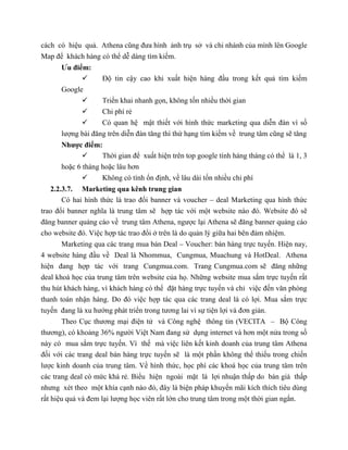 cách có hiệu quả. Athena cũng đưa hình ảnh trụ sở và chi nhánh của mình lên Google
Map để khách hàng có thể dễ dàng tìm kiếm.
Ưu điểm:
 Độ tin cậy cao khi xuất hiện hàng đầu trong kết quả tìm kiếm
Google
 Triển khai nhanh gọn, không tốn nhiều thời gian
 Chi phí rẻ
 Có quan hệ mật thiết với hình thức marketing qua diễn đàn vì số
lượng bài đăng trên diễn đàn tăng thì thứ hạng tìm kiếm về trung tâm cũng sẽ tăng
Nhược điểm:
 Thời gian để xuất hiện trên top google tính hàng tháng có thể là 1, 3
hoặc 6 tháng hoặc lâu hơn
 Không có tính ổn định, về lâu dài tốn nhiều chi phí
2.2.3.7. Marketing qua kênh trung gian
Có hai hình thức là trao đổi banner và voucher – deal Marketing qua hình thức
trao đổi banner nghĩa là trung tâm sẽ hợp tác với một website nào đó. Website đó sẽ
đăng banner quảng cáo về trung tâm Athena, ngược lại Athena sẽ đăng banner quảng cáo
cho website đó. Việc hợp tác trao đổi ở trên là do quản lý giữa hai bên đảm nhiệm.
Marketing qua các trang mua bán Deal – Voucher: bán hàng trực tuyến. Hiện nay,
4 website hàng đầu về Deal là Nhommua, Cungmua, Muachung và HotDeal. Athena
hiện đang hợp tác với trang Cungmua.com. Trang Cungmua.com sẽ đăng những
deal khoá học của trung tâm trên website của họ. Những website mua sắm trực tuyến rất
thu hút khách hàng, vì khách hàng có thể đặt hàng trực tuyến và chỉ việc đến văn phòng
thanh toán nhận hàng. Do đó việc hợp tác qua các trang deal là có lợi. Mua sắm trực
tuyến đang là xu hướng phát triển trong tương lai vì sự tiện lợi và đơn giản.
Theo Cục thương mại điện tử và Công nghệ thông tin (VECITA – Bộ Công
thương), có khoảng 36% người Việt Nam đang sử dụng internet và hơn một nửa trong số
này có mua sắm trực tuyến. Vì thế mà việc liên kết kinh doanh của trung tâm Athena
đối với các trang deal bán hàng trực tuyến sẽ là một phần không thể thiếu trong chiến
lược kinh doanh của trung tâm. Về hình thức, học phí các khoá học của trung tâm trên
các trang deal có mức khá rẻ. Biểu hiện ngoài mặt là lợi nhuận thấp do bán giá thấp
nhưng xét theo một khía cạnh nào đó, đây là biện pháp khuyến mãi kích thích tiêu dùng
rất hiệu quả và đem lại lượng học viên rất lớn cho trung tâm trong một thời gian ngắn.
 