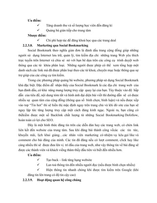 Ưu điểm:
 Tăng doanh thu và số lượng học viên đến đăng kí
 Quảng bá gián tiếp cho trung tâm
Nhược điểm:
 Chi phí hợp tác để đăng khoá học qua các trang deal
2.2.3.8. Marketing qua Social Bookmarking
Social Bookmark theo nghĩa giản đơn là đánh dấu trang cộng đồng giúp những
người sử dụng Internet lưu trữ, quản lý, tìm kiếm địa chỉ những trang Web yêu thích
trực tuyến trên Internet và chia sẻ nó với bạn bè dựa trên các công cụ trình duyệt web
thông qua các từ khóa phân loại. Những người được phép có thể xem tổng hợp một
danh sách các link mà đã được phân loại theo các từ khoá, chuyên mục hoặc thông qua sự
trợ giúp của các công cụ tìm kiếm.
Trong các phương pháp quảng bá website, phương pháp sử dụng Social Bookmark
khá đặc biệt. Đặc điểm dễ nhận thấy của Social Bookmark là các địa chỉ trang web của
bạn đánh dấu, có khả năng mang lượng truy cập quay lại của bạn. Tùy thuộc vào độ hấp
dẫn của tiêu đề, nội dung tóm tắt và hình ảnh đại diện bài viết thì đường dẫn sẽ có được
nhiều sự quan tâm của cộng đồng (thông qua số bình chọn, bình luận) và nếu được xếp
vào top “Tin hot” thì sẽ hiển thị mặc định ngay trên trang chủ và khi đó site của bạn sẽ
ngay lập tức tăng lượng truy cập một cách đáng kinh ngạc. Ngoài ra, bạn cũng có
thểkiếm được một số Backlink chất lượng từ những Social Bookmarking Dofollow,
hoàn toàn có lợi cho SEO.
Đây là một hình thức đăng tin trên các diễn đàn hay các trang web, có chèn link
liên kết đến website của trung tâm. Sau khi đăng bài thành công vềcác các tin tức,
khuyến mãi, lịch khai giảng…các nhân viên marketing có nhiệm vụ kêu gọi like và
comment cho bài đăng của mình. Các tin đã đăng nếu có lượt comment, click hay like
càng nhiều thì sẽ được đưa lên vị trí đầu của trang web, như vậy thông tin về bài đăng sẽ
được các thành viên và khách viếng thăm thấy đầu tiên và biết đến nhiều hơn.
Ưu điểm:
 Tạo back – link tăng hạng website
 Lan toả thông tin đến nhiều người đọc (nếu được bình chọn nhiều)
 Hiện thông tin nhanh chóng khi được tìm kiếm trên Google (khi
đăng tin lên trang có độ tin cậy cao)
2.2.3.9. Hoạt động quan hệ công chúng
 