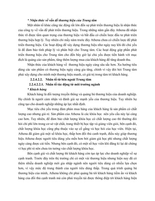 * Nhận thức về vấn đề thương hiệu của Trung tâm
Một nhân tố khác cũng tác động rất lớn đến sự phát triển thương hiệu là nhận thức
của công ty về vấn đề phát triển thương hiệu. Trong những năm gần đây Athena đã nhận
thức rõ được tầm quan trọng của thương hiệu và bắt đầu có chiến lược đầu tư phát triên
thương hiệu hợp lý. Tuy nhiên chỉ mấy năm trước đây Athena chưa có chiến lược để phát
triển thương hiệu. Các hoạt động để xây dựng thương hiệu như ngày nay khi đó chủ yếu
là để đảm bảo tính pháp lý và phân biệt cho Trung tâm. Các hoạt động góp phần phát
triển thương hiệu cho Trung tâm cho đến bây giờ lại chủ yếu được tiến hành với mục
đích là quảng cáo sản phẩm, tăng thêm lượng mua của khách hàng để tăng doanh thu.
Nhận thức của khách hàng về thương hiệu ngày càng sâu sắc hơn. Xu hướng tiêu
dùng các sản phẩm có thương hiệu ngày càng gia tăng, chính vì vậy đòi hỏi Trung tâm
phải xây dựng cho mình một thương hiệu manh, có giá trị trong tâm trí khách hàng.
2.2.4.2.2. Nhân tố từ bên ngoài Trung tâm
2.2.4.2.2.1. Nhân tố tác động từ môi trường ngành
* Khách hàng
Khách hàng là đối tượng truyền thông và quảng bá thương hiệu của doanh nghiệp.
Họ chính là người cảm nhận và đánh giá sự mạnh yếu của thương hiệu. Tuy nhiên họ
cũng tạo cho doanh nghiệp những áp lực nhất định.
Mục tiêu chủ yếu trong đàm phán mua hàng của khách hàng là sản phẩm có chất
lượng cao nhưng giá rẻ. Sản phẩm của Athena là các khóa học nên yêu cầu này lại càng
cao hơn. Tuy nhiên, để đảm bảo chât lượng khóa học có chất lượng cao thì thường đòi
hỏi chí phí lớn trong cơ sở vật chất, trang thiết bị học tập và giảng viên giỏi, bên cạnh đó,
chất lượng khóa học cũng phụ thuộc vào sự cố gắng và học hỏi của học viên. Hiện tại,
Athena đã giảm giá một số khóa học, thấp hơn đối thủ canh trạnh, điều này giúp thương
hiệu Athena được người tiêu dùng yêu mến hơn bởi giảm giá học phí nhưng chất lượng
ngày càng được cải tiến. Nhưng bên cạnh đó, có một số học viên khi đăng kí lại dè chừng
vì học phí rẻ nên chưa tin tưởng vào chất lượng khóa học.
Bên cạnh giá và chất lượng thì khách hàng còn tạo áp lực cho doanh nghiệp về sự
cạnh tranh. Trước đây trên thị trường chỉ có một vài thương hiệu nhưng hiện nay đã có
thêm nhiều doanh nghiệp mới gia nhập ngành nên người tiêu dùng có nhiều lựa chọn
hơn, vì vậy mức độ trung thành của người tiêu dùng thấp. Trong quá trình quảng bá
thương hiệu của mình, Athena không chỉ phải quảng bá tới khách hàng tiềm ẩn và khách
hàng của đối thủ cạnh tranh mà còn phải truyền tải được thông điệp tới khách hàng hiện
 