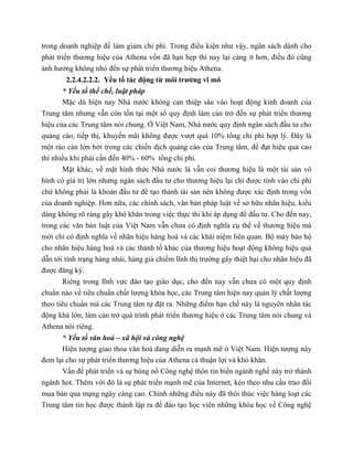 trong doanh nghiệp để làm giảm chi phí. Trong điều kiện như vậy, ngân sách dành cho
phát triển thương hiệu của Athena vốn đã hạn hẹp thì nay lại càng ít hơn, điều đó cũng
ảnh hưởng không nhỏ đến sự phát triển thương hiệu Athena.
2.2.4.2.2.2. Yếu tố tác động từ môi trường vĩ mô
* Yếu tố thể chế, luật pháp
Mặc dù hiện nay Nhà nước không can thiệp sâu vào hoạt động kinh doanh của
Trung tâm nhưng vẫn còn tồn tại một số quy định làm cản trở đến sự phát triển thương
hiệu của các Trung tâm nói chung. Ở Việt Nam, Nhà nước quy định ngân sách đầu tư cho
quảng cáo, tiếp thị, khuyến mãi không được vượt quá 10% tổng chi phí hợp lý. Đây là
một rào cản lớn bởi trong các chiến dịch quảng cáo của Trung tâm, để đạt hiệu quả cao
thì nhiều khi phải cần đến 40% - 60% tổng chi phí.
Mặt khác, về mặt hình thức Nhà nước là vẫn coi thương hiệu là một tài sản vô
hình có giá trị lớn nhưng ngân sách đầu tư cho thương hiệu lại chỉ được tính vào chi phí
chứ không phải là khoản đầu tư để tạo thành tài sản nên không được xác định trong vốn
của doanh nghiệp. Hơn nữa, các chính sách, văn bản pháp luật về sở hữu nhãn hiệu, kiểu
dáng không rõ ràng gây khó khăn trong việc thực thi khi áp dụng để đầu tư. Cho đến nay,
trong các văn bản luật của Việt Nam vẫn chưa có định nghĩa cụ thể về thương hiệu mà
mới chỉ có định nghĩa về nhãn hiệu hàng hoá và các khái niệm liên quan. Bộ máy bảo hộ
cho nhãn hiệu hàng hoá và các thành tố khác của thương hiệu hoạt động không hiệu quả
dẫn tới tình trạng hàng nhái, hàng giả chiếm lĩnh thị trường gây thiệt hại cho nhãn hiệu đã
được đăng ký.
Riêng trong lĩnh vực đào tạo giáo dục, cho đến nay vẫn chưa có một quy định
chuẩn nào về tiêu chuẩn chất lượng khóa học, các Trung tâm hiện nay quản lý chất lượng
theo tiêu chuẩn mà các Trung tâm tự đặt ra. Những điểm hạn chế này là nguyên nhân tác
động khá lớn, làm cản trở quá trình phát triển thương hiệu ở các Trung tâm nói chung và
Athena nói riêng.
* Yếu tố văn hoá – xã hội và công nghệ
Hiện tượng giao thoa văn hoá đang diễn ra mạnh mẽ ở Việt Nam. Hiện tượng này
đem lại cho sự phát triển thương hiệu của Athena cả thuận lợi và khó khăn.
Vấn đề phát triển và sự bùng nổ Công nghệ thôn tin biến ngành nghề này trở thành
ngành hot. Thêm với đó là sự phát triển mạnh mẽ của Internet, kéo theo nhu cầu trao đổi
mua bán qua mạng ngày càng cao. Chính những điều này đã thôi thúc việc hàng loạt các
Trung tâm tin học được thành lập ra để đào tạo học viên những khóa học về Công nghệ
 