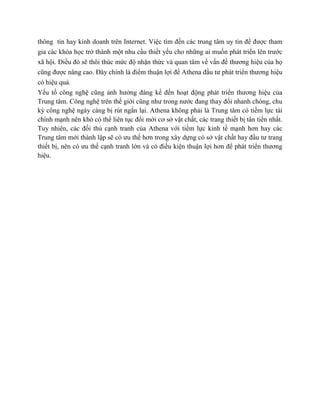 thông tin hay kinh doanh trên Internet. Việc tìm đến các trung tâm uy tin để được tham
gia các khóa học trở thành một nhu cầu thiết yếu cho những ai muốn phát triển lên trước
xã hội. Điều đó sẽ thôi thúc mức độ nhận thức và quan tâm về vấn đề thương hiệu của họ
cũng được nâng cao. Đây chính là điểm thuận lợi để Athena đầu tư phát triển thương hiệu
có hiệu quả.
Yếu tố công nghệ cũng ảnh hưởng đáng kể đến hoạt động phát triển thương hiệu của
Trung tâm. Công nghệ trên thế giới cũng như trong nước đang thay đổi nhanh chóng, chu
kỳ công nghệ ngày càng bị rút ngắn lại. Athena không phải là Trung tâm có tiềm lực tài
chính mạnh nên khó có thể liên tục đổi mới cơ sở vật chất, các trang thiết bị tân tiến nhất.
Tuy nhiên, các đối thủ cạnh tranh của Athena với tiềm lực kinh tế mạnh hơn hay các
Trung tâm mới thành lập sẽ có ưu thế hơn trong xây dựng có sở vật chất hay đầu tư trang
thiết bị, nên có ưu thế cạnh tranh lớn và có điều kiện thuận lợi hơn để phát triển thương
hiệu.
 