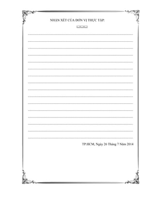 NHẬN XÉT CỦA ĐƠN VỊ THỰC TẬP:

................................................................................................................................
................................................................................................................................
................................................................................................................................
................................................................................................................................
................................................................................................................................
................................................................................................................................
................................................................................................................................
................................................................................................................................
................................................................................................................................
................................................................................................................................
................................................................................................................................
................................................................................................................................
................................................................................................................................
................................................................................................................................
................................................................................................................................
................................................................................................................................
TP.HCM, Ngày 26 Tháng 7 Năm 2014
 