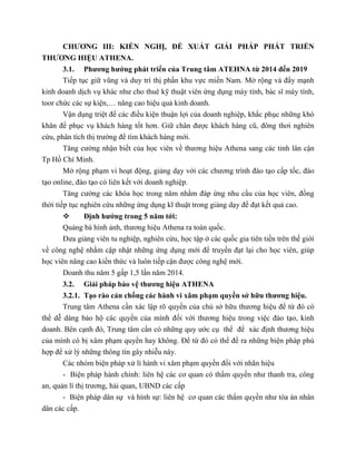 CHƯƠNG III: KIẾN NGHỊ, ĐỀ XUẤT GIẢI PHÁP PHÁT TRIỂN
THƯƠNG HIỆU ATHENA.
3.1. Phương hướng phát triển của Trung tâm ATEHNA từ 2014 đến 2019
Tiếp tục giữ vũng và duy trì thị phần khu vực miền Nam. Mở rộng và đẩy mạnh
kinh doanh dịch vụ khác như cho thuê kỹ thuật viên ứng dụng máy tính, bác sĩ máy tính,
toor chức các sự kiện,… nâng cao hiệu quả kinh doanh.
Vận dụng triệt để các điều kiện thuận lợi của doanh nghiệp, khắc phục những khó
khăn để phục vụ khách hàng tốt hơn. Giữ chân được khách hàng cũ, đông thơi nghiên
cứu, phân tích thị trường để tìm khách hàng mới.
Tăng cường nhận biết của học viên về thương hiệu Athena sang các tỉnh lân cận
Tp Hồ Chí Minh.
Mở rộng phạm vi hoạt động, giảng dạy với các chương trình đào tạo cấp tốc, đào
tạo online, đào tạo có liên kết với doanh nghiệp.
Tăng cường các khóa học trong năm nhằm đáp ứng nhu cầu của học viên, đồng
thời tiếp tục nghiên cứu những ứng dụng kĩ thuật trong giảng dạy để đạt kết quả cao.
 Định hướng trong 5 năm tới:
Quảng bá hình ảnh, thương hiệu Athena ra toàn quốc.
Đưa giảng viên tu nghiệp, nghiên cứu, học tập ở các quốc gia tiên tiến trên thế giới
về công nghệ nhằm cập nhật những ứng dụng mới để truyền đạt lại cho học viên, giúp
học viên nâng cao kiến thức và luôn tiếp cận được công nghệ mới.
Doanh thu năm 5 gấp 1,5 lần năm 2014.
3.2. Giải pháp bảo vệ thương hiệu ATHENA
3.2.1. Tạo rào cản chống các hành vi xâm phạm quyền sở hữu thương hiệu.
Trung tâm Athena cần xác lập rõ quyền của chủ sở hữu thương hiệu để từ đó có
thể dễ dàng bảo hộ các quyền của mình đối với thương hiệu trong việc đào tạo, kinh
doanh. Bên cạnh đó, Trung tâm cần có những quy ước cụ thể để xác định thương hiệu
của mình có bị xâm phạm quyền hay không. Để từ đó có thể đề ra những biện pháp phù
hợp để xử lý những thông tin gây nhiễu này.
Các nhóm biện pháp xử lí hành vi xâm phạm quyền đối với nhãn hiệu
- Biện pháp hành chính: liên hệ các cơ quan có thẩm quyền như thanh tra, công
an, quản lí thị trương, hải quan, UBND các cấp
- Biện pháp dân sự và hình sự: liên hệ cơ quan các thẩm quyền như tòa án nhân
dân các cấp.
 