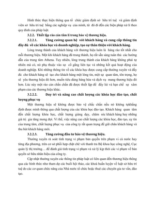 Hình thức thực hiện thông qua tổ chức giám định sở hữu trí tuệ và giám định
viên sở hữu trí tuệ bằng các nghiệp vụ của mình, từ đó đi đến các biện pháp xử lí theo
quy đinh của pháp luật.
3.2.2. Thiết lập rào cản tâm lí trong bảo vệ thương hiệu.
3.2.2.1. Tăng cường quan hệ với khách hàng và cung cấp thông tin
đầy đủ về các khóa học và doanh nghiệp, tạo sự thân thiện với khách hàng.
Lòng trung thành của khách hàng với thương hiệu luôn là hàng rào tốt nhất cho
mỗi thương hiệu. Một khi khách hàng đã trung thành, họ rất sẵn sàng tuân thủ các hướng
dẫn của trung tâm Athena. Tuy nhiên, lòng trung thành của khách hàng không phải tự
nhiên mà có, nó phụ thuộc vào sự cố gắng liên tục và những kết quả hoạt động của
doanh nghiệp. Khi những thông tin về các khóa học được cung cấp thường xuyên và đầy
đủ cho khách hàng sẽ tạo cho khách hàng một lòng tin, một sự quan tâm, tôn trọng, họ
sẽ yêu thương hiệu đó hơn, muốn tiêu dùng hàng hóa và dịch vụ mang thương hiệu đó
hơn. Lúc này một rào cản chắn chắn đã được thiết lập để đẩy lùi và hạn chế sự xâm
phạm của các thương hiệu khác.
3.2.2.2. Duy trì và nâng cao chất lượng các khóa học đào tạo, chất
lượng phục vụ
Một thương hiệu sẽ không được bảo vệ chắc chắn nếu nó không tựkhẳng
định được mình thông qua chất lượng của các khóa học đào tạo. Khách hàng quan tâm
đến chất lượng khóa học, chất lượng giảng dạy, chăm sóc khách hàng hay những
giá trị gia tăng mong đợi. Vì thế, việc nâng cao chất lượng các khóa học, đào tạo, uy tín
của trung tâm, chất lượng phục vụ của công ty rất quan trọng để giữ chân khách hàng và
thu hút khách hàng mới.
3.2.2.3. Tăng cường đầu tư bảo vệ thương hiệu.
Thường xuyên rà soát tình trạng vi phạm bản quyền trên phạm vi cả nước hay
từng địa phương, trên cơ sở phối hợp chặt chẽ với thanh tra Bộ khoa học công nghệ, Cục
quản lý thị trường… để đánh giá tình trạng vi phạm và xử lý kịp thời các vi phạm về bản
quyền sở hữu nhãn hiệu của công ty.
Cập nhật thường xuyên các thông tin pháp luật có liên quan đến thương hiệu thông
qua các hình thức như tham dự các buổi hội thảo, các khoá huấn luyện về luật sở hữu trí
tuệ do các cơ quan chức năng của Nhà nước tổ chức hoặc thuê các chuyên gia tư vấn, đào
tạo.
 