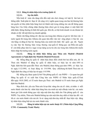 3.2.3. Đăng kí nhãn hiệu trên trường Quốc tế.
3.2.3.1. Sự cần thiết.
Nền kinh tế toàn cầu đang tiến đến một sân chơi chung với luật lệ hài hoà và
thống nhất. Xuất phát từ thực tế đó cộng với ý nghĩa quan trọng của bảo hộ thương hiệu
mà quyền sở hữu nhãn hiệu hàng hoá trở thành một trong những rào cản để thông quan
hàng hoá. Các Giấy chứng nhận thương hiệu chỉcó giá trị trong phạm vi một lãnh thổ
nhất định, thông thường là lãnh thổ quốc gia. Khi đó, cơ hội kinh doanh và các khoản lợi
nhuận có thể đã tuột khỏi tay doanh nghiệp.
Muốn văn bằng chứng chỉ đào tạo của trung tâm Athena có giá trị khi làm việc ở
nước ngoài thì trung tâm Athena cần quan tâm đến việc mở rộng phạm vi bảo hộ của
văn bằng và đăng kí bảo hộ thương hiệu của mình trên lãnh thổ quốc gia đó. Ngoài
ra, việc bảo hộ thương hiệu trong thương mại quốc tế thông qua các Điều ước quốc
tế còn khắc phục tâm lý e ngại và tạo dựng sự tự tin cho các trung tâm Athena khi muốn
thâm nhập thị trường nước ngoài.
3.2.3.2. Đăng kí nhãn hiệu thông qua Thỏa ước Madrid (Madrid
Agreement) và Nghị định thư Madrid (Madrid Protocol)
Hệ thống đăng ký quốc tế nhãn hiệu được điều chỉnh bởi hai điều ước, đó là
Thoả ước Madrid về đăng ký quốc tế nhãn hiệu, có hiệu lực từ năm 1891 và
Nghị định thư liên quan đến Thoả ước Madrid, được thông qua năm 1989, có hiệu lực
từ ngày 1/12/1995, và hoạt động từ 1/4/1996. Quy chếchung thi hành Thoả ước và
Nghị định thư cũng có hiệu lực từ ngày 1/4/1996.
Hệ thống này được quản lý bởi Văn phòng quốc tế của WIPO - Cơ quan lưu giữ
Đăng bạ quốc tế và xuất bản Công báo của WIPO về Nhãn hiệu quốc tế.Tính
đến ngày 18.01.2002, có 52 nước tham gia Thoả ước Madrid và 55 nước tham gia Nghị
định thư Madrid.
Mục đích chủ yếu của Thỏa ước là tạo khả năng cho các tổ chức, cá nhân ở mỗi
nước thành viên bảo hộ nhãn hiệu hàng hóa của mình tại một sốhoặc toàn bộ các nước
tham gia Liên minh thông qua việc nộp một đơn duy nhất cho Văn phòng quốc tế của
WIPO. Tuy nhiên, Thỏa ước Madrid không tạo nên một đơn duy nhất có hiệu lực đối với
tất cả các nước thành viên mà chỉ là sử dụng một đơn duy nhất để thực hiện việc đăng
ký nhãn hiệu riêng biệt tại các nước thành viên.
3.2.3.3. Đăng kí nhãn hiệu tại các nước thuộc EU (Nhãn hiệu Cộng Đồng
CTM - Community Trade Mark)
 