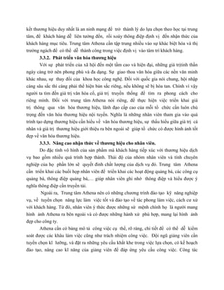 kết thương hiệu duy nhất là an ninh mạng để trở thành lý do lựa chọn theo học tại trung
tâm, để khách hàng dễ liên tưởng đến, rồi xoáy thông điệp định vị đến nhận thức của
khách hàng mục tiêu. Trung tâm Athena cần tập trung nhiều vào sự khác biệt hóa và thị
trường ngách để có thể dễ thành công trong việc định vị vào tâm trí khách hàng.
3.3.2. Phát triển văn hóa thương hiệu
Với sự phát triển của xã hội đến một tầm cao và hiện đại, những giá trịtinh thần
ngày càng trở nên phong phú và đa dạng. Sự giao thoa văn hóa giữa các nền văn minh
khác nhau, sự thay đổi của khoa học công nghệ. Đối với quốc gia nói chung, hội nhập
càng sâu sắc thì càng phải thể hiện bản sắc riêng, nếu không sẽ bị hòa tan. Chính vì vậy
người ta tìm đến giá trị văn hóa cổ, giá trị truyền thống để tìm ra phong cách cho
riêng mình. Đối với trung tâm Athena nói riêng, để thực hiện việc triển khai giá
trị thông qua văn hóa thương hiệu, lãnh đạo cấp cao của mỗi tổ chức cần luôn chú
trọng đến văn hóa thương hiệu nội tuyến. Nghĩa là những nhân viên tham gia vào quá
trình tạo dựng thương hiệu cần hiểu về văn hóa thương hiệu, sự thấu hiểu giữa giá trị cá
nhân và giá trị thương hiệu giới thiệu ra bên ngoài sẽ giúp tổ chức có được hình ảnh tốt
đẹp về văn hóa thương hiệu.
3.3.3. Nâng cao nhận thức về thương hiệu cho nhân viên.
Do đặc tính vô hình của sản phẩm mà khách hàng tiếp xúc với thương hiệu dịch
vụ bao gồm nhiều quá trình hợp thành. Thái độ của nhóm nhân viên và tính chuyên
nghiệp của họ phần lớn sẽ quyết đinh chất lượng của dịch vụ đó. Trung tâm Athena
cần triển khai các buổi họp nhân viên để triển khai các hoạt động quảng bá, các công cụ
quảng bá, thông điệp quảng bá,… giúp nhân viên ghi nhớ thông điệp và hiểu được ý
nghĩa thông điệp cần truyền tải.
Ngoài ra, Trung tâm Athena nên có những chương trình đào tạo kỹ năng nghiệp
vụ, về tuyển chọn năng lực làm việc tốt và đào tạo về tác phong làm việc, cách cư xử
với khách hàng. Từ đó, nhân viên ý thức được những sứ mệnh chính họ là người mang
hình ảnh Athena ra bên ngoài và có được những hành xử phù hợp, mang lại hình ảnh
đẹp cho công ty.
Athena cần có bảng mô tả công việc cụ thể, rõ ràng, chi tiết để có thể dễ kiểm
soát được các khâu làm việc cũng như trách nhiệm công việc. Đội ngũ giảng viên cần
tuyển chọn kĩ lưỡng, và đặt ra những yêu cầu khắt khe trong việc lựa chọn, có kế hoạch
đào tạo, nâng cao kĩ năng của giảng viên để đáp ứng yêu cầu công việc. Công tác
 