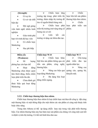(Strength)
 Có uy tín
 Cơ sở vật chất
hiện đại
 Đội ngũ giảng
viên lành nghề nhiều kinh
nghiệm
 Giáo trình phù
hợp với trình độ học viên
 Có chiến lược
Marketing
 Học phí thấp
 Chiến lược tăng
trưởng tập trung: phát triển thị
trường, thâm nhập thị trường để
tìm về nguồn khách hàng mới.
 Chiến lược phát
triển thị trường (mở rộng-tăng số
lượng các cơ sở)
 Liên kết các
trường và tặng các khóa đào tạo.
 Chiến
lược liên kết sản phẩm-
thương hiệu theo nhóm.
 Chiến
lược phát triển sản
phẩm.
Điểm yếu
(Weakness)
 Số lượng
phòng học còn hạn chế
 Hoạt động
Marketing chưa được quan
tâm thích đáng, thiếu chiến
lược phát triển lâu dài.
 Chưa đánh giá
được hiệu quả hoạt động
Marketing
Chiến lược W-O
 Chiến lược khác
biệt hóa sản phẩm thông qua cải
tiến sản phẩm, công nghệ,
thương hiệu.
 Nâng cao hiệu quả
hoạt động Marketing
 Đa dạng hóa hoạt
động chiều ngang.
Chiến lược W-T
 Chú trọng
phát triển đào tạo
nguồn nhân lực.
 Nâng cao
quảng cáo, quảng bá,
khuyến mãi.
3.3.5. Chiến lược thương hiệu theo nhóm.
Chiến lược thương hiệu theo nhóm là loại chiến lược mà theo đó công ty đặt cùng
một thương hiệu và một thông điệp cho một nhóm các sản phẩm có cùng một thuộc tính
hoặc chức năng.
Trung tâm Athena có thể áp dụng chiến lược này trong việc phát triển thương
hiệu. Các nhóm thương hiệu này bao hàm mọi sản phẩm của chúng với cùng một cam kết
và định vị trên thị trường. Có thể mô hình hóa như sau:
 