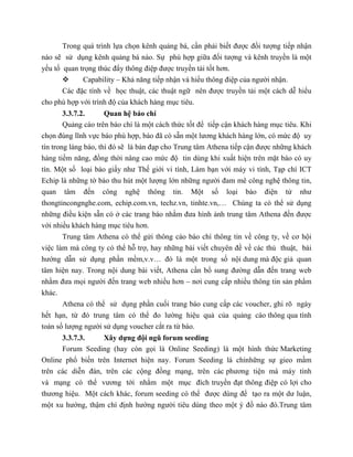 Trong quá trình lựa chọn kênh quảng bá, cần phải biết được đối tượng tiếp nhận
nào sẽ sử dụng kênh quảng bá nào. Sự phù hợp giữa đối tượng và kênh truyền là một
yếu tố quan trọng thúc đẩy thông điệp được truyền tải tốt hơn.
 Capability – Khả năng tiếp nhận và hiểu thông điệp của người nhận.
Các đặc tính về học thuật, các thuật ngữ nên được truyền tải một cách dễ hiểu
cho phù hợp với trình độ của khách hàng mục tiêu.
3.3.7.2. Quan hệ báo chí
Quảng cáo trên báo chí là một cách thức tốt để tiếp cận khách hàng mục tiêu. Khi
chọn đúng lĩnh vực báo phù hợp, báo đã có sẵn một lương khách hàng lớn, có mức độ uy
tín trong làng báo, thì đó sẽ là bàn đạp cho Trung tâm Athena tiếp cận được những khách
hàng tiềm năng, đồng thời nâng cao mức độ tin dùng khi xuất hiện trên mặt báo có uy
tín. Một số loại báo giấy như Thế giới vi tính, Làm bạn với máy vi tính, Tạp chí ICT
Echip là những tờ báo thu hút một lượng lớn những người đam mê công nghệ thông tin,
quan tâm đến công nghệ thông tin. Một số loại báo điện tử như
thongtincongnghe.com, echip.com.vn, techz.vn, tinhte.vn,… Chúng ta có thể sử dụng
những điều kiện sẵn có ở các trang báo nhằm đưa hình ảnh trung tâm Athena đến được
với nhiều khách hàng mục tiêu hơn.
Trung tâm Athena có thể gửi thông cáo báo chí thông tin về công ty, về cơ hội
việc làm mà công ty có thể hỗ trợ, hay những bài viết chuyên đề về các thủ thuật, bài
hướng dẫn sử dụng phần mềm,v.v… đó là một trong số nội dung mà độc giả quan
tâm hiện nay. Trong nội dung bài viết, Athena cần bổ sung đường dẫn đến trang web
nhằm đưa mọi người đến trang web nhiều hơn – nơi cung cấp nhiều thông tin sản phẩm
khác.
Athena có thể sử dụng phần cuối trang báo cung cấp các voucher, ghi rõ ngày
hết hạn, từ đó trung tâm có thể đo lường hiệu quả của quảng cáo thông qua tính
toán số lượng người sử dụng voucher cắt ra từ báo.
3.3.7.3. Xây dựng đội ngũ forum seeding
Forum Seeding (hay còn gọi là Online Seeding) là một hình thức Marketing
Online phổ biến trên Internet hiện nay. Forum Seeding là chỉnhững sự gieo mầm
trên các diễn đàn, trên các cộng đồng mạng, trên các phương tiện mà máy tính
và mạng có thể vương tới nhằm một mục đích truyền đạt thông điệp có lợi cho
thương hiệu. Một cách khác, forum seeding có thể được dùng để tạo ra một dư luận,
một xu hướng, thậm chí định hướng người tiêu dùng theo một ý đồ nào đó.Trung tâm
 