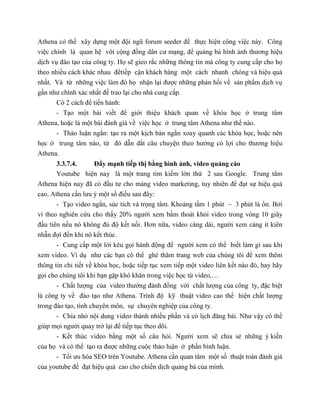 Athena có thể xây dựng một đội ngũ forum seeder để thực hiện công việc này. Công
việc chính là quan hệ với cộng đồng dân cư mạng, để quảng bá hình ảnh thương hiệu
dịch vụ đào tạo của công ty. Họ sẽ gieo rắc những thông tin mà công ty cung cấp cho họ
theo nhiều cách khác nhau đểtiếp cận khách hàng một cách nhanh chóng và hiệu quả
nhất. Và từ những việc làm đó họ nhận lại được những phản hồi về sản phẩm dịch vụ
gần như chính xác nhất để trao lại cho nhà cung cấp.
Có 2 cách để tiến hành:
- Tạo một bài viết để giới thiệu khách quan về khóa học ở trung tâm
Athena, hoặc là một bài đánh giá về việc học ở trung tâm Athena như thế nào.
- Thảo luận ngắn: tạo ra một kịch bản ngắn xoay quanh các khóa học, hoặc nên
học ở trung tâm nào, từ đó dẫn dắt câu chuyện theo hướng có lợi cho thương hiệu
Athena.
3.3.7.4. Đẩy mạnh tiếp thị bằng hình ảnh, video quảng cáo
Youtube hiện nay là một trang tìm kiếm lớn thứ 2 sau Google. Trung tâm
Athena hiện nay đã có đầu tư cho mảng video marketing, tuy nhiên để đạt sự hiệu quả
cao, Athena cần lưu ý một số điều sau đây:
- Tạo video ngắn, súc tích và trọng tâm. Khoảng tầm 1 phút – 3 phút là ổn. Bởi
vì theo nghiên cứu cho thấy 20% người xem bấm thoát khỏi video trong vòng 10 giây
đầu tiên nếu nó không đủ độ kết nối. Hơn nữa, video càng dài, người xem càng ít kiên
nhẫn đợi đến khi nó kết thúc.
- Cung cấp một lời kêu gọi hành động để người xem có thể biết làm gì sau khi
xem video. Ví dụ như các bạn có thể ghé thăm trang web của chúng tôi để xem thêm
thông tin chi tiết về khóa học, hoặc tiếp tục xem tiếp một video liên kết nào đó, hay hãy
gọi cho chúng tôi khi bạn gặp khó khăn trong việc học từ video,…
- Chất lượng của video thường đánh đồng với chất lượng của công ty, đặc biệt
là công ty về đào tạo như Athena. Trình độ kỹ thuật video cao thể hiện chất lượng
trong đào tạo, tính chuyên môn, sự chuyên nghiệp của công ty.
- Chia nhỏ nội dung video thành nhiều phần và có lịch đăng bài. Như vậy có thể
giúp mọi người quay trở lại để tiếp tục theo dõi.
- Kết thúc video bằng một số câu hỏi. Người xem sẽ chia sẻ những ý kiến
của họ và có thể tạo ra được những cuộc thảo luận ở phần bình luận.
- Tối ưu hóa SEO trên Youtube. Athena cần quan tâm một số thuật toán đánh giá
của youtube để đạt hiệu quả cao cho chiến dịch quảng bá của mình.
 
