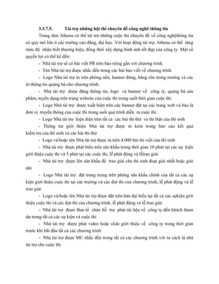 3.3.7.5. Tài trợ những hội thi chuyên đề công nghê thông tin
Trung tâm Athena có thể tài trợ những cuộc thi chuyên đề về công nghệthông tin
có quy mô lớn ở các trường cao đẳng, đại học. Với hoạt động tài trợ, Athena có thể tăng
mức độ nhận biết thương hiệu, đồng thời xây dựng hình ảnh tốt đẹp của công ty. Một số
quyền lợi có thể kể đến:
- Nhà tài trợ sẽ có bài viết PR trên báo riêng gắn với chương trình.
- Tên Nhà tài trợ được nhắc đến trong các bài báo viết về chương trình.
- Logo Nhà tài trợ in trên phông nền, banner đứng, băng rôn trong trường và các
tờ thông tin quảng bá cho chương trình.
- Nhà tài trợ được đăng thông tin, logo và banner về công ty, quảng bá sản
phẩm, tuyển dụng trên trang website của cuộc thi trong suốt thời gian cuộc thi.
- Logo Nhà tài trợ được xuất hiện trên các banner đặt tại các trang web và báo là
đơn vị truyền thông của cuộc thi trong suốt quá trình diễn ra cuộc thi.
- Logo Nhà tài trợ hiện diện trên tất cả các bài thi thử và thi thật của thí sinh
- Thông tin giới thiệu Nhà tài trợ được in kèm trong báo cáo kết quả
kiểm tra của thí sinh và các bài thi thử
- Logo và/hoặc tên Nhà tài trợ được in trên 4.000 bài thi viết của thí sinh
- Nhà tài trợ được phát biểu trên sân khấu trong thời gian 10 phút tại các sự kiện
giới thiệu cuộc thi và 5 phút tại các cuộc thi, lễ phát động và lễtrao giải
- Nhà tài trợ được lên sân khấu để trao giải cho thí sinh đoạt giải nhất hoặc giải
nhì
- Logo Nhà tài trợ đặt trang trọng trên phông sân khấu chính của tất cả các sự
kiện giới thiệu cuộc thi tại các trường và các đợt thi của chương trình, lễ phát động và lễ
trao giải
- Logo và/hoặc tên Nhà tài trợ được đặt trên bàn đại biểu tại tất cả các sựkiện giới
thiệu cuộc thi và các đợt thi của chương trình, lễ phát động và lễ trao giải
- Nhà tài trợ được Ban tổ chức hỗ trợ phát tài liệu về công ty đến khách tham
dự trong tất cả các sự kiện và cuộc thi
- Nhà tài trợ được phát video hoặc slide giới thiệu về công ty trong thời gian
trước khi bắt đầu tất cả các chương trình
- Nhà tài trợ được MC nhắc đến trong tất cả các chương trình với tư cách là nhà
tài trợ cho cuộc thi
 