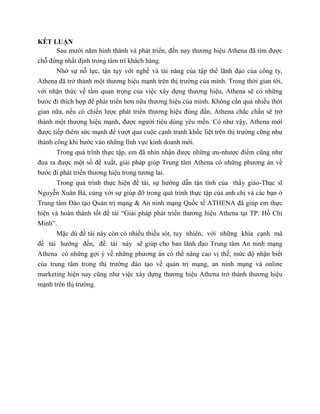 KẾT LUẬN
Sau mười năm hình thành và phát triển, đến nay thương hiệu Athena đã tìm được
chỗ đứng nhất định trong tâm trí khách hàng.
Nhờ sự nỗ lực, tận tụy với nghề và tài năng của tập thể lãnh đạo của công ty,
Athena đã trở thành một thương hiệu mạnh trên thị trường của mình. Trong thời gian tới,
với nhận thức về tầm quan trọng của việc xây dựng thương hiệu, Athena sẽ có những
bước đi thích hợp để phát triển hơn nữa thương hiệu của mình. Không cần quá nhiều thời
gian nữa, nếu có chiến lược phát triển thương hiệu đúng đắn, Athena chắc chắn sẽ trở
thành một thương hiệu mạnh, được người tiêu dùng yêu mến. Có như vậy, Athena mới
được tiếp thêm sức mạnh để vượt qua cuộc cạnh tranh khốc liệt trên thị trường cũng như
thành công khi bước vào những lĩnh vực kinh doanh mới.
Trong quá trình thực tập, em đã nhìn nhận được những ưu-nhược điểm cũng như
đưa ra được một số đề xuất, giải pháp giúp Trung tâm Athena có những phương án về
bước đi phát triển thương hiệu trong tương lai.
Trong quá trình thực hiện đề tài, sự hướng dẫn tận tình của thầy giáo-Thạc sĩ
Nguyễn Xuân Bá, cùng với sự giúp đỡ trong quá trình thực tập của anh chị và các bạn ở
Trung tâm Đào tạo Quản trị mạng & An ninh mạng Quốc tế ATHENA đã giúp em thực
hiện và hoàn thành tốt đề tài “Giải pháp phát triển thương hiệu Athena tại TP. Hồ Chí
Minh”.
Mặc dù đề tài này còn có nhiều thiếu sót, tuy nhiên, với những khía cạnh mà
đề tài hướng đến, đề tài này sẽ giúp cho ban lãnh đạo Trung tâm An ninh mạng
Athena có những gợi ý về những phương án có thể nâng cao vị thế, mức độ nhận biết
của trung tâm trong thị trường đào tạo về quản trị mạng, an ninh mạng và online
marketing hiện nay cũng như việc xây dựng thương hiệu Athena trở thành thương hiệu
mạnh trên thị trường.
 