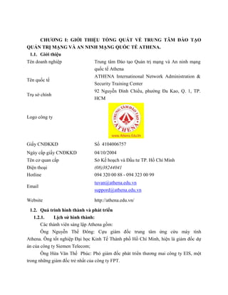 CHƯƠNG I: GIỚI THIỆU TỔNG QUÁT VỀ TRUNG TÂM ĐÀO TẠO
QUẢN TRỊ MẠNG VÀ AN NINH MẠNG QUỐC TẾ ATHENA.
1.1. Giới thiệu
1.2. Quá trình hình thành và phát triển
1.2.1. Lịch sử hình thành:
Các thành viên sáng lập Athena gồm:
Ông Nguyễn Thế Đông: Cựu giám đốc trung tâm ứng cứu máy tính
Athena. Ông tốt nghiệp Đại học Kinh Tế Thành phố Hồ Chí Minh, hiện là giám đốc dự
án của công ty Siemen Telecom;
Ông Hứa Văn Thế Phúc: Phó giám đốc phát triển thương mai công ty EIS, một
trong những giám đốc trẻ nhất của công ty FPT.
Tên doanh nghiệp Trung tâm Đào tạo Quản trị mạng và An ninh mạng
quốc tế Athena
Tên quốc tế
ATHENA Internatinonal Network Administration &
Security Training Center
Trụ sở chính
92 Nguyễn Đình Chiểu, phường Đa Kao, Q. 1, TP.
HCM
Logo công ty
Giấy CNĐKKD Số 4104006757
Ngày cấp giấy CNĐKKD 04/10/2004
Tên cơ quan cấp Sở Kế hoạch và Đầu tư TP. Hồ Chí Minh
Điện thoại
Hotline
(08)38244041
094 320 00 88 - 094 323 00 99
Email
tuvan@athena.edu.vn
suppord@athena.edu.vn
Website http://athena.edu.vn/
 