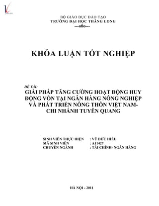 BỘ GIÁO DỤC ĐÀO TẠO
TRƯỜNG ĐẠI HỌC THĂNG LONG
---o0o---
KHÓA LUẬN TỐT NGHIỆP
ĐỀ TÀI:
GIẢI PHÁP TĂNG CƯỜNG HOẠT ĐỘNG HUY
ĐỘNG VỐN TẠI NGÂN HÀNG NÔNG NGHIỆP
VÀ PHÁT TRIỂN NÔNG THÔN VIỆT NAM-
CHI NHÁNH TUYÊN QUANG
SINH VIÊN THỰC HIỆN : VŨ ĐỨC HIẾU
MÃ SINH VIÊN : A11427
CHUYÊN NGÀNH : TÀI CHÍNH- NGÂN HÀNG
HÀ NỘI - 2011
 