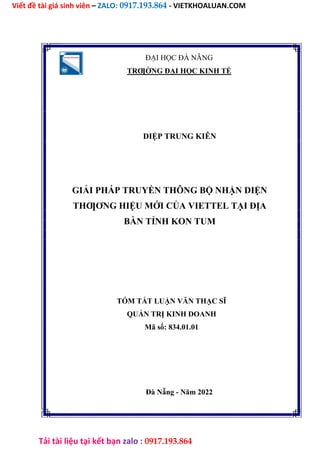 Viết đề tài giá sinh viên – ZALO: 0917.193.864 - VIETKHOALUAN.COM
Tải tài liệu tại kết bạn zalo : 0917.193.864
ĐẠI HỌC ĐÀ NẴNG
TRƢỜNG ĐẠI HỌC KINH TẾ
DIỆP TRUNG KIÊN
GIẢI PHÁP TRUYỀN THÔNG BỘ NHẬN DIỆN
THƢƠNG HIỆU MỚI CỦA VIETTEL TẠI ĐỊA
BÀN TỈNH KON TUM
TÓM TẮT LUẬN VĂN THẠC SĨ
QUẢN TRỊ KINH DOANH
Mã số: 834.01.01
Đà Nẵng - Năm 2022
 