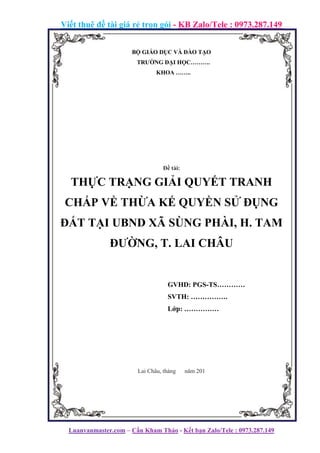 Viết thuê đề tài giá rẻ trọn gói - KB Zalo/Tele : 0973.287.149
Luanvanmaster.com – Cần Kham Thảo - Kết bạn Zalo/Tele : 0973.287.149
BỘ GIÁO DỤC VÀ ĐÀO TẠO
TRƯỜNG ĐẠI HỌC……….
KHOA ……..
Đề tài:
THỰC TRẠNG GIẢI QUYẾT TRANH
CHẤP VỀ THỪA KẾ QUYỀN SỬ ĐỤNG
ĐẤT TẠI UBND XÃ SÙNG PHÀI, H. TAM
ĐƯỜNG, T. LAI CHÂU
GVHD: PGS-TS…………
SVTH: …………….
Lớp: ……………
Lai Châu, tháng năm 201
 