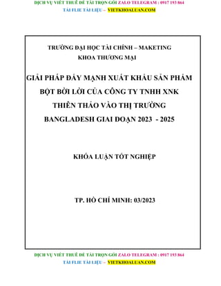 DỊCH VỤ VIẾT THUÊ ĐỀ TÀI TRỌN GÓI ZALO TELEGRAM : 0917 193 864
TẢI FLIE TÀI LIỆU – VIETKHOALUAN.COM
DỊCH VỤ VIẾT THUÊ ĐỀ TÀI TRỌN GÓI ZALO TELEGRAM : 0917 193 864
TẢI FLIE TÀI LIỆU – VIETKHOALUAN.COM
TRƯỜNG ĐẠI HỌC TÀI CHÍNH – MAKETING
KHOA THƯƠNG MẠI
GIẢI PHÁP ĐẨY MẠNH XUẤT KHẨU SẢN PHẨM
BỘT BỜI LỜI CỦA CÔNG TY TNHH XNK
THIÊN THẢO VÀO THỊ TRƯỜNG
BANGLADESH GIAI ĐOẠN 2023 - 2025
KHÓA LUẬN TỐT NGHIỆP
TP. HỒ CHÍ MINH: 03/2023
 