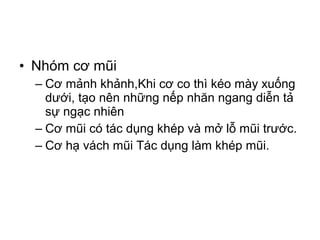 • Nhóm cơ mũi
  – Cơ mảnh khảnh,Khi cơ co thì kéo mày xuống
    dưới, tạo nên những nếp nhăn ngang diễn tả
    sự ngạc nhiên
  – Cơ mũi có tác dụng khép và mở lỗ mũi trước.
  – Cơ hạ vách mũi Tác dụng làm khép mũi.
 