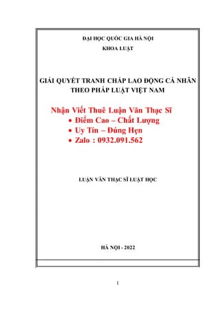 ĐẠI HỌC QUỐC GIA HÀ NỘI
KHOA LUẬT
GIẢI QUYẾT TRANH CHẤP LAO ĐỘNG CÁ NHÂN
THEO PHÁP LUẬT VIỆT NAM
Nhận Viết Thuê Luận Văn Thạc Sĩ
 Điểm Cao – Chất Lượng
 Uy Tín – Đúng Hẹn
 Zalo : 0932.091.562
LUẬN VĂN THẠC SĨ LUẬT HỌC
HÀ NỘI - 2022
1
 