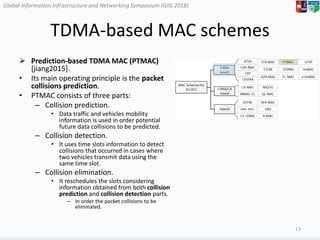 Global Information Infrastructure and Networking Symposium (GIIS 2018)Global Information Infrastructure and Networking Symposium (GIIS 2018)
TDMA-based MAC schemes
 Prediction-based TDMA MAC (PTMAC)
[jiang2015].
• Its main operating principle is the packet
collisions prediction.
• PTMAC consists of three parts:
– Collision prediction.
• Data traffic and vehicles mobility
information is used in order potential
future data collisions to be predicted.
– Collision detection.
• It uses time slots information to detect
collisions that occurred in cases where
two vehicles transmit data using the
same time slot.
– Collision elimination.
• It reschedules the slots considering
information obtained from both collision
prediction and collision detection parts.
– In order the packet collisions to be
eliminated.
13
 