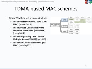 Global Information Infrastructure and Networking Symposium (GIIS 2018)Global Information Infrastructure and Networking Symposium (GIIS 2018)
TDMA-based MAC schemes
• Other TDMA-based schemes include:
– The Cooperative ADHOC MAC (CAH-
MAC) [bharati2013].
– The Improved Generalized Prime
Sequence Based MAC (IGPS-MAC)
[zheng2014].
– The Self-organizing Time Division
Multiple Access (STDMA) [yu2013].
– The TDMA Cluster-based MAC (TC-
MAC) [almalag2012].
16
 